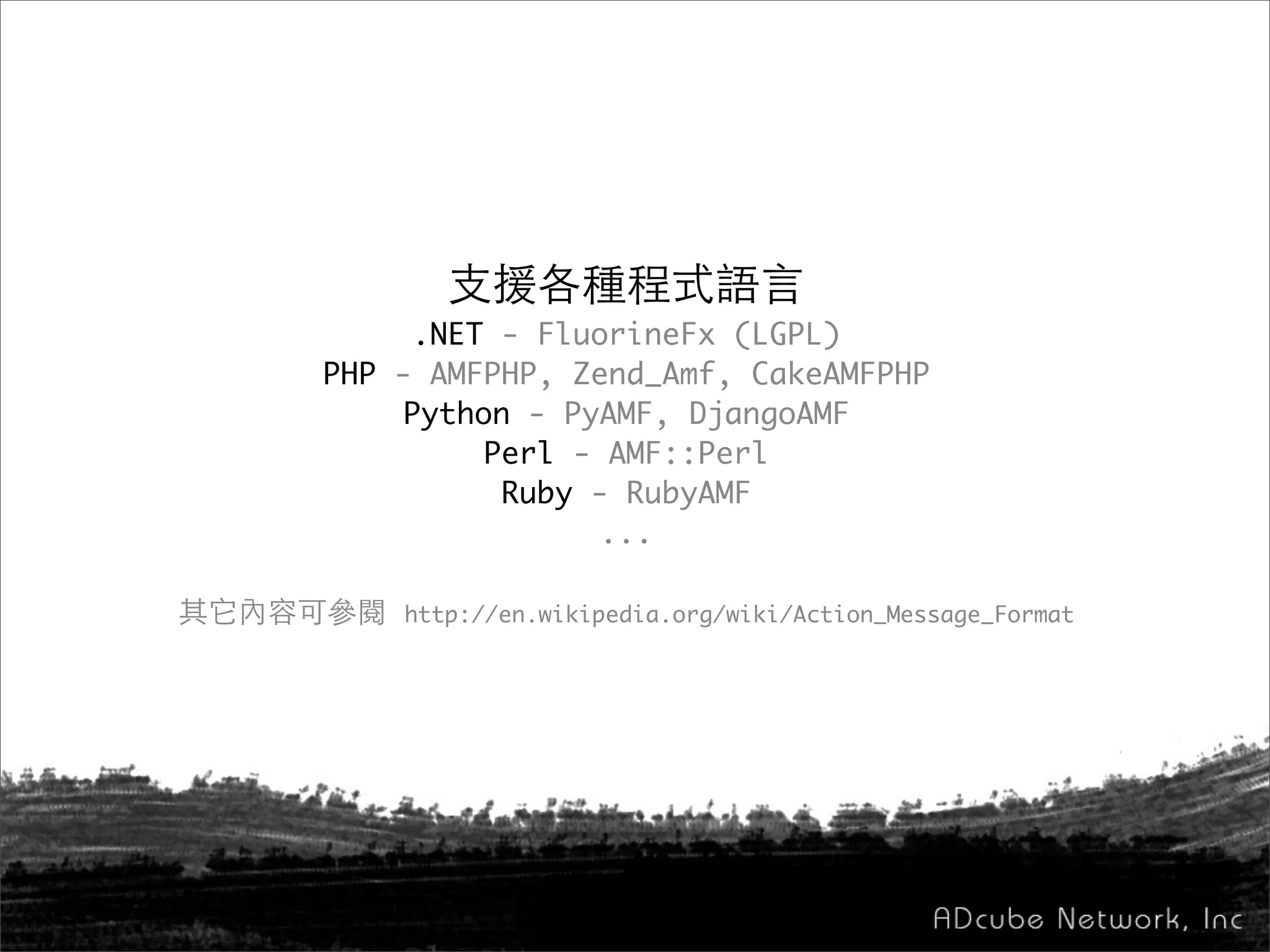 支援各種程式語言
.NET - FluorineFx (LGPL)
PHP - AMFPHP, Zend_Amf, CakeAMFPHP
Python - PyAMF, DjangoAMF
Perl - AMF::Perl
Ruby - RubyAMF
...
其它內容可參閱 http://en.wikipedia.org/wiki/Action_Message_Format
 