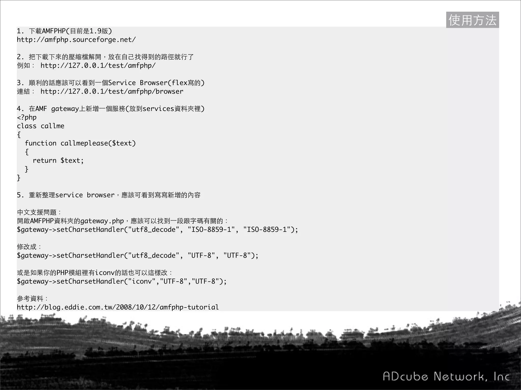 1. 下載AMFPHP(目前是1.9版)
http://amfphp.sourceforge.net/
2. 把下載下來的壓縮檔解開，放在自己找得到的路徑就行了
例如： http://127.0.0.1/test/amfphp/
3. 順利的話應該可以看到一個Service Browser(flex寫的)
連結： http://127.0.0.1/test/amfphp/browser
4. 在AMF gateway上新增一個服務(放到services資料夾裡)
<?php
class callme
{
function callmeplease($text)
{
return $text;
}
}
5. 重新整理service browser，應該可看到寫寫新增的內容
中文支援問題：
開啟AMFPHP資料夾的gateway.php，應該可以找到一段跟字碼有關的：
$gateway->setCharsetHandler("utf8_decode", "ISO-8859-1", "ISO-8859-1");
修改成：
$gateway->setCharsetHandler("utf8_decode", "UTF-8", "UTF-8");
或是如果你的PHP模組裡有iconv的話也可以這樣改：
$gateway->setCharsetHandler("iconv","UTF-8","UTF-8");
參考資料：
http://blog.eddie.com.tw/2008/10/12/amfphp-tutorial
使用方法
 