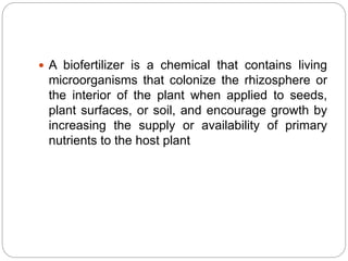  A biofertilizer is a chemical that contains living
microorganisms that colonize the rhizosphere or
the interior of the plant when applied to seeds,
plant surfaces, or soil, and encourage growth by
increasing the supply or availability of primary
nutrients to the host plant
 