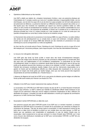    Opérations d’allers/retours sur les marchés

    Une SGP a établi une relation de « réception transmission d’ordres » avec une personne physique par
    l’intermédiaire de 3 comptes ouverts aux noms de 3 sociétés distinctes à responsabilité limitée, une de
    droit français, une de droit d’un pays UE et une de droit d’un pays européen non UE dont cette personne
    est actionnaire de référence. La personne intervient sur différents marchés en passant des ordres sur un
    titre liquide (pour des montants non repérables par rapport aux volumes quotidiens traités sur cette
    valeur) en sens inverse et simultanément de manière à ne pas subir une variation substantielle de cours
    (pas de risque de perte, ni de recherche de rentabilité). A travers ces 3 comptes et sur un même titre, la
    personne procède tour à tour à 2 ordres d’achats sur 2 des comptes et à un ordre de vente pour une
    quantité correspondant au cumul des 2 ordres d’achat sur le troisième compte.

    Le financement des achats est en provenance d’une banque BBB d’un pays off-shore. Le solde créditeur
    des ventes est viré périodiquement sur un compte dans un pays nord américain. L’enquête ultérieure
    montre que le compte de la banque BBB était alimenté par des virements en provenance d’un pays
    d’Amérique du sud et correspondrait à un trafic de stupéfiants.

    Au final, des flux ont circulé entre la France, l’Amérique du nord, l’Amérique du sud et un pays UE et ont
    été masqués par 3 structures juridiques, (sans risque de perte, hors frais des intermédiaires financiers).


   Le recours à la multi-gestion alternative

    Une SGP gère des fonds de fonds qu’elle a investi dans des fonds d’investissement étrangers,
    notamment des hedge funds off-shore proposés par des promoteurs indépendants et immatriculés dans
    des pays avec une réglementation et une surveillance complaisantes. La particularité de ces fonds
    d’investissement réside, en dehors du rendement réputé élevé de leurs placements, dans le fait que les
    profits qu’ils génèrent peuvent être maintenus sur place et non déclarés. La SGP n’a pas veillé à établir
    l’identité des principaux constituants desdits hedges (d’une part les intervenants responsables de la
    gestion et d’autre part les bénéficiaires effectifs aux côtés desquels elle investissait) et ne s’est pas
    assurée de l’origine des fonds gérés par lesdits hedges, alors que ces funds peuvent être largement
    récipiendaires de sommes transférées de « Paradis fiscaux ».

    L’absence de diligence de la part de la SGP ne lui a pas permis de détecter que les hedges ont utilisé les
    fonds qu’elle avait investis pour financer une fraude à la TVA.


   Utilisation d’une SGP pour investir massivement des capitaux off-shore

    Le souscripteur d’un OPCVM d’une SGP était à hauteur de plus de 80 % un fonds fiduciaire immatriculé
    dans un pays off-shore. La SGP a estimé que l’identité du bénéficiaire effectif restait douteuse et que
    l’origine de son patrimoine n’était pas connue malgré la recherche d’explications et elle a effectué une
    déclaration de soupçon. L’enquête à la suite de cette déclaration a montré qu’il s’agissait de commissions
    perçues sur un trafic d’armes avec l’étranger.


   Souscription/ rachat d’OPCVM dans un délai très court.

    Une personne souscrit des parts d’OPCVM auprès d’une SGP pour un montant important. La banque
    dépositaire de l’OPCVM reçoit la couverture du montant de la souscription par virements et chèques en
    provenance de l’étranger. Très peu de temps après la souscription, le client demande le rachat de ses
    parts dans un délai court et transfère le produit sur son compte dans une autre banque. La SGP qui
    estime que ces opérations sont inhabituelles et inexpliquées n’a pas de relation directe avec ce
    souscripteur, client occasionnel et ne sait pas comment il a choisi d’investir dans l’OPCVM, car il n’est
    connu d’aucun des distributeurs mandatés par la SGP pour commercialiser l’OPCVM. La SGP fait une
    déclaration de soupçon.




    Mise en ligne le 15 mars 2010                                                                                10/12
 