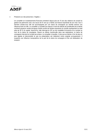    Pressions sur des personnes « fragiles »

    Un conseiller en investissements financiers entretient depuis plus de 15 ans des relations de conseil en
    gestion de patrimoine avec une veuve de 81 ans qui a hérité une fortune importante de son mari. Aux 3
    derniers rendez-vous elle est accompagnée par une dame de compagnie qui semble exercer une
    influence forte sur elle. Le conseiller a constaté que depuis 6 mois les relevés de portefeuille de la cliente
    montrent plusieurs ventes de lignes d’actifs suivies de retraits importants du compte représentant au total
    près de 30 % du capital. Aujourd’hui, elle interroge le CIF sur les modalités d’ouverture d’un compte au
    nom de la dame de compagnie. Quand sa cliente s’embrouille dans ses explications, la dame de
    compagnie intervient et corrige ses propos. Le conseiller s’inquiète, il note que sa cliente a l’air de plus en
    plus égarée et déconcertée et que sa présentation est nettement moins soignée qu’auparavant. Il
    suspecte une influence manipulatrice de la part de la dame de compagnie et fait une déclaration de
    soupçon.




    Mise en ligne le 15 mars 2010                                                                                     12/12
 