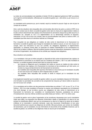 La notion de commercialisation est explicitée à l’article 315-50 du règlement général de l’AMF qui précise
qu’il s’agit de commercialisation, effectuée par la société de gestion par « elle-même ou par recours à un
mandataire ».

Le mandataire est la personne qui, par le mandat, reçoit du mandant le pouvoir d’agir au nom et pour le
compte de ce dernier.

Ainsi, outre les situations dans lesquelles elle commercialise elle-même les parts ou actions d’OPC et se
trouve en contact avec le client, la société de gestion entre dans le champ de la réglementation relative à
la lutte contre le blanchiment des capitaux et le financement du terrorisme chaque fois qu’elle recourt à un
mandataire (ex. assujetti ou non à la réglementation sur le démarchage bancaire et financier),
intervenant, en son nom et pour son compte, dans la commercialisation des parts ou actions d’OPC. Le
mandataire peut être situé sur le territoire national ou à l’étranger.

Pour s’acquitter de ses obligations en matière de lutte contre le blanchiment et le financement du
terrorisme, la société de gestion peut charger le mandataire de mettre en œuvre, en son nom et pour son
compte, selon ses instructions et sous son contrôle, les obligations législatives et réglementaires
applicables, ou certaines d’entre elles, en particulier en matière d’identification et de connaissance du
client et de la relation d’affaires. Elle doit toutefois prendre toutes les dispositions nécessaires, notamment
en termes d’organisation, de procédures et de contrôle pour respecter ses obligations.

Deux situations sont possibles :

1) Le mandataire n’est pas lui-même assujetti au dispositif de lutte contre le blanchiment des capitaux et
le financement du terrorisme ou ne répond pas aux conditions de l’article L. 561-7 du code monétaire et
financier. La société de gestion précise alors dans le contrat de mandat :
-       les mesures et diligences que le mandataire doit mettre en oeuvre en matière de lutte contre le
        blanchiment des capitaux et le financement du terrorisme et les procédures qu’il doit suivre, en
        fonction du risque de blanchiment et de financement du terrorisme ;
-       les modalités selon lesquelles elle reçoit les informations et documents que le mandataire recueille
        en son nom et pour son compte ou dont il dispose dans ce cadre ;
-       les modalités selon lesquelles elle surveille et vérifie le respect par le mandataire de ses
        obligations.

Il est également essentiel que la société de gestion veille à ce que le mandataire dispose de l’information
et la formation lui permettant de connaître et de comprendre les mesures qu’il devra mettre en œuvre en
son nom et pour son compte.

2) Le mandataire est lui-même une des personnes mentionnées aux articles 1° à 6° ou aux 12° ou 13° de
l’article L. 561-2 du code monétaire et financier ou exerce une profession équivalente sur le fondement
d’un droit étranger, et est lui-même soumis aux obligations de lutte contre le blanchiment et le
financement du terrorisme (ex. conseillers en investissements financiers, prestataires de services
d’investissement), dans les mêmes conditions que celles fixées par l’article L. 561-7 du même code.

La société de gestion met en place l’organisation et les procédures nécessaires pour que le mandataire
mette sans délai à sa disposition les éléments d’information relatifs à l’identification du client et le cas
échéant du bénéficiaire effectif, ainsi qu’à la connaissance du client et à l’objet et la nature de la relation
d’affaires et lui transmette à première demande, copie des documents d’identification et tout autre
document pertinent pour assurer ses diligences de contrôle. Elle peut préciser, par contrat, les modalités
de transmission, par le mandataire, de ces informations et documents et les modalités d’exercice, par la
société de gestion, du contrôle sur les diligences mises en œuvre par le mandataire.




Mise en ligne le 15 mars 2010                                                                                     2/12
 