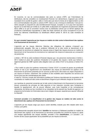 En revanche, en cas de commercialisation des parts ou actions d’OPC, par l’intermédiaire de
distributeurs, tels les conseillers en investissement financier non démarcheurs, n’agissant pas comme
mandataire de la société de gestion, celle-ci n’entre alors pas dans le champ de la réglementation au titre
de la commercialisation des parts ou actions d’OPC. Dans ce cas, et lorsque le distributeur n’est pas lui-
même assujetti au dispositif de Lutte Anti-Blanchiment français, européen ou d’un pays tiers équivalent
figurant sur la liste fixée par l’arrêté du 21 juillet 2006, le dépositaire de l’organisme de placement collectif
devra veiller à ce que la convention conclue avec ce distributeur prévoit que ce dernier applique des
procédures d’identification équivalentes à celles des Etats membres de l’Union européenne et qu’il ait
accès aux éléments d’identification du bénéficiaire effectif (article R. 561-9 du code monétaire et
financier).


En quoi consiste l’approche par les risques en matière de lutte contre le blanchiment des capitaux
et le financement du terrorisme ?

L’approche par les risques détermine l’étendue des obligations de vigilance s’imposant aux
professionnels assujettis. Elle vise à améliorer l’efficacité de la lutte contre le blanchiment et le
financement du terrorisme en adaptant les mesures prises à l’égard des risques encourus en matière de
blanchiment et de financement du terrorisme et en optimisant les moyens et ressources qu’y consacrent
ces personnes.

L’article L. 561-32 du code monétaire et financier dispose que « les personnes mentionnées à l’article L.
561-2 mettent en place des systèmes d’évaluation et de gestion des risques » tandis que l’article du
règlement général de l’AMF reprend cette obligation dans son article 315-51 et la précise à l’article 315-
54 :

« Pour mettre en place les systèmes mentionnés à l’article 315-51, la société de gestion de portefeuille
élabore et met à jour régulièrement une classification des risques de blanchiment de capitaux et de
financement du terrorisme présentés par les services qu’elle fournit. Elle évalue son degré d'exposition à
ces risques en fonction, notamment, des conditions et des modalités selon lesquelles ces services sont
fournis ainsi que des caractéristiques des clients.
A cette fin, il est tenu compte des informations publiées par l'instance internationale de concertation et de
coordination en matière de lutte contre le blanchiment d'argent et par le Ministre chargé de l’Economie».

Les membres du personnel concernés par la lutte contre le blanchiment et le financement du terrorisme
doivent comprendre les principes de cette approche et leur traduction concrète dans l’entreprise à
laquelle ils appartiennent, afin de pouvoir effectuer, avec toute l’expertise et les connaissances
nécessaires, les tâches qui leur incombent et qui nécessitent qu’ils exercent leur faculté de jugement. Le
programme de formation et d’information devra donc intégrer cet aspect, essentiel pour assurer l’efficacité
du dispositif.


Comment procéder à la classification et la gestion des risques en matière de lutte contre le
blanchiment des capitaux et le financement du terrorisme ?

L’approche par les risques exige que ceux-ci soient identifiés, évalués pour être classés selon leurs
niveaux, puis gérés.

Les professionnels assujettis doivent donc identifier les menaces ou faiblesses possibles en matière de
blanchiment des capitaux et de financement du terrorisme auxquelles leur activité les expose et, après
une analyse approfondie des risques identifiés, procéder à leur classification, « in concreto », en
fonction de leur propre appréciation de la probabilité que ces risques surviennent.




Mise en ligne le 15 mars 2010                                                                                       3/12
 