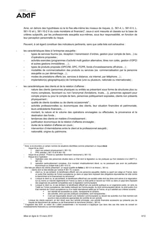 Ainsi, en dehors des hypothèses où la loi fixe elle-même les niveaux de risques, (L. 561-4, L. 561-9 II, L.
    561-10 et L. 561-10-2 II du code monétaire et financier)3, ceux-ci sont mesurés et classés sur la base de
    critères subjectifs, par les professionnels assujettis eux-mêmes, sous leur responsabilité, en fonction de
    leur perception personnelle du risque.

    Peuvent, à cet égard constituer des indicateurs pertinents, sans que cette liste soit exhaustive :

-   les caractéristiques liées à l’entreprise assujettie :
    -      types de services fournis (ex. réception / transmission d’ordres, gestion pour compte de tiers…) ou
           d’opérations proposées ;
    -      activités exercées (programmes d’activité multi gestion alternative, titres non cotés, gestion d’OPCI
           et autres gestions immobilières …) ;
    -      types de produits proposés (OPCVM, OPC, FCPR, fonds d’investissements off-shore…) ;
    -      modalités de commercialisation des produits ou services (ex. commercialisation par la personne
           assujettie ou par démarchage…) ;
    -      modes de prestations offerts (ex. services à distance, via internet, par téléphone…) ;
    -      implantation(s) géographique(s) de l’entreprise (une ou plusieurs, nationale ou internationale) ;

-   les caractéristiques des clients et de la relation d’affaires :
    -      nature des clients (personnes physiques ou entités se présentant sous forme de structures plus ou
           moins complexes, favorisant ou non l’anonymat (fondations, trusts,…)), personnes agissant pour
           compte propre ou pour le compte de tiers, personnes politiquement exposées, clients non présents
           physiquement ;
    -      qualité de clients durables ou de clients occasionnels4 ;
    -      activités professionnelles ou économiques des clients, leur situation financière et patrimoniale,
           leurs antécédents financiers… ;
    -      montant, la nature et le volume des opérations envisagées ou effectuées, la provenance et la
           destination des fonds ;
    -      tendances des clients en matière d’investissement ;
    -      justification économique de la relation d’affaires envisagée ;
    -      durée de la relation d’affaires en cours ;
    -      intervention d’intermédiaires entre le client et le professionnel assujetti ;
    -      nationalité, origine du patrimoine.




    3
      Ainsi, la loi énumère un certain nombre de situations identifiées comme présentant un risque élevé
    -      risque lié au client
               1.     client non présent physiquement L.561-10)
               2.     PPE (articles L.561-10 et R 561-18)
    -      risque lié au produit : Produit ou opération favorisant l’anonymat (L 561-10)
    -      Risque lié à l’opération
               1.     Opération avec des personnes situées dans un Etat dont la législation ou les pratiques qui font obstacle à la LAB/FT (L
                      561-10)
               2.     opération particulièrement complexe, d'un montant inhabituellement élevé, ou ne paraissant pas avoir de justification
                      économique ou d'objet licite (L561-10-2 II)
    - Elle liste par ailleurs les clients présentant un risque qualifié de faible (L 561-9 II et Article L. 561-4) :
               - clients dont la liste édictée par l’article R 561-15, à savoir,
               3.     client ou, le cas échéant, le bénéficiaire effectif, est une personne assujettie, établie ou ayant son siège en France, dans
                      un autre Etat membre de l'Union européenne ou dans un pays tiers imposant des obligations équivalentes de lutte contre
                      le blanchiment et le financement du terrorisme3.
               4.     Lorsque le client ou, le cas échéant, le bénéficiaire effectif est une société cotée dont les titres sont admis à la négociation
                      sur au moins un marché réglementé en France ou dans un Etat partie à l’accord sur l’EEE ou dans un pays tiers imposant
                      des exigences de publicité compatibles avec la législation communautaire
               5.     Lorsque le client ou, le cas échéant, le bénéficiaire effectif est une autorité publique ou un organisme public, en vertu du
                      Traité sur l’Union européenne, des traités instituant les Communautés, du droit communautaire dérivé, du droit public d’un
                      Etat membre de l’Union européenne ou d’un traité international ratifié par la France, et qu’il satisfait aux critères suivants :
                                      son identité est accessible au public, transparente et certaine ;
                                      ses activités, ainsi que ses pratiques comptables, sont transparentes ;
                                      il est soit responsable devant une institution communautaire ou devant les autorités d’un Etat membre soit
                                       soumis à des procédures appropriées de contrôle de son activité.
    -      Lorsque les clients exercent, en lien direct avec leur activité principale, une activité financière accessoire qui présente peu de
           risques de blanchiment de capitaux ou de financement du terrorisme (Article L. 561-4).
    4
      S’agissant des SGP, la notion de « client occasionnels » ne trouverait à s’appliquer que dans des cas très rares de conseil en
    investissements financiers ou commercialisation.



    Mise en ligne le 15 mars 2010                                                                                                                        4/12
 