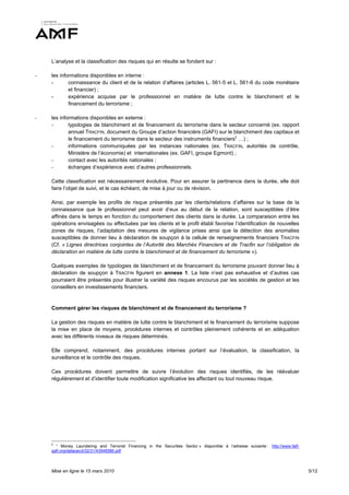 L’analyse et la classification des risques qui en résulte se fondent sur :

-   les informations disponibles en interne :
    -       connaissance du client et de la relation d’affaires (articles L. 561-5 et L. 561-6 du code monétaire
            et financier) ;
    -       expérience acquise par le professionnel en matière de lutte contre le blanchiment et le
            financement du terrorisme ;

-   les informations disponibles en externe :
    -       typologies de blanchiment et de financement du terrorisme dans le secteur concerné (ex. rapport
            annuel TRACFIN, document du Groupe d’action financière (GAFI) sur le blanchiment des capitaux et
            le financement du terrorisme dans le secteur des instruments financiers5 …) ;
    -       informations communiquées par les instances nationales (ex. TRACFIN, autorités de contrôle,
            Ministère de l’économie) et internationales (ex. GAFI, groupe Egmont) ;
    -       contact avec les autorités nationales ;
    -       échanges d’expérience avec d’autres professionnels.

    Cette classification est nécessairement évolutive. Pour en assurer la pertinence dans la durée, elle doit
    faire l’objet de suivi, et le cas échéant, de mise à jour ou de révision.

    Ainsi, par exemple les profils de risque présentés par les clients/relations d’affaires sur la base de la
    connaissance que le professionnel peut avoir d’eux au début de la relation, sont susceptibles d’être
    affinés dans le temps en fonction du comportement des clients dans la durée. La comparaison entre les
    opérations envisagées ou effectuées par les clients et le profil établi favorise l’identification de nouvelles
    zones de risques, l’adaptation des mesures de vigilance prises ainsi que la détection des anomalies
    susceptibles de donner lieu à déclaration de soupçon à la cellule de renseignements financiers TRACFIN
    (Cf. « Lignes directrices conjointes de l’Autorité des Marchés Financiers et de Tracfin sur l’obligation de
    déclaration en matière de lutte contre le blanchiment et de financement du terrorisme »).

    Quelques exemples de typologies de blanchiment et de financement du terrorisme pouvant donner lieu à
    déclaration de soupçon à TRACFIN figurent en annexe 1. La liste n’est pas exhaustive et d’autres cas
    pourraient être présentés pour illustrer la variété des risques encourus par les sociétés de gestion et les
    conseillers en investissements financiers.


    Comment gérer les risques de blanchiment et de financement du terrorisme ?

    La gestion des risques en matière de lutte contre le blanchiment et le financement du terrorisme suppose
    la mise en place de moyens, procédures internes et contrôles pleinement cohérents et en adéquation
    avec les différents niveaux de risques déterminés.

    Elle comprend, notamment, des procédures internes portant sur l’évaluation, la classification, la
    surveillance et le contrôle des risques.

    Ces procédures doivent permettre de suivre l’évolution des risques identifiés, de les réévaluer
    régulièrement et d’identifier toute modification significative les affectant ou tout nouveau risque.




    5
      “ Money Laundering and Terrorist Financing in the Securities Sector » disponible à l’adresse suivante : http://www.fatf-
    gafi.org/dataoecd/32/31/43948586.pdf



    Mise en ligne le 15 mars 2010                                                                                                5/12
 
