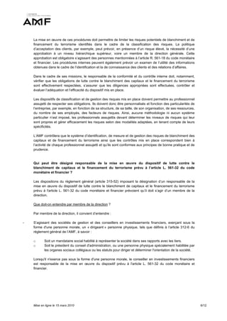 La mise en œuvre de ces procédures doit permettre de limiter les risques potentiels de blanchiment et de
    financement du terrorisme identifiés dans le cadre de la classification des risques. La politique
    d’acceptation des clients, par exemple, peut prévoir, en présence d’un risque élevé, la nécessité d’une
    approbation à un niveau hiérarchique supérieur, voire un membre de la direction générale. Cette
    approbation est obligatoire s’agissant des personnes mentionnées à l’article R. 561-18 du code monétaire
    et financier. Les procédures internes peuvent également prévoir un examen de l’utilité des informations
    obtenues dans le cadre de l’identification et la de connaissance des clients et des relations d’affaires.

    Dans le cadre de ses missions, le responsable de la conformité et du contrôle interne doit, notamment,
    vérifier que les obligations de lutte contre le blanchiment des capitaux et le financement du terrorisme
    sont effectivement respectées, s’assurer que les diligences appropriées sont effectuées, contrôler et
    évaluer l’adéquation et l’efficacité du dispositif mis en place.

    Les dispositifs de classification et de gestion des risques mis en place doivent permettre au professionnel
    assujetti de respecter ses obligations. Ils doivent donc être personnalisés et fonction des particularités de
    l’entreprise, par exemple, en fonction de sa structure, de sa taille, de son organisation, de ses ressources,
    du nombre de ses employés, des facteurs de risques. Ainsi, aucune méthodologie ni aucun système
    particulier n’est imposé, les professionnels assujettis devant déterminer les niveaux de risques qui leur
    sont propres et gérer efficacement les risques selon des modalités adaptées, en tenant compte de leurs
    spécificités.

    L’AMF contrôlera que le système d’identification, de mesure et de gestion des risques de blanchiment des
    capitaux et de financement du terrorisme ainsi que les contrôles mis en place correspondent bien à
    l’activité de chaque professionnel assujetti et qu’ils sont conformes aux principes de bonne pratique et de
    prudence.


    Qui peut être désigné responsable de la mise en œuvre du dispositif de lutte contre le
    blanchiment de capitaux et le financement du terrorisme prévu à l’article L. 561-32 du code
    monétaire et financier ?

    Les dispositions du règlement général (article 315-52) imposant la désignation d’un responsable de la
    mise en œuvre du dispositif de lutte contre le blanchiment de capitaux et le financement du terrorisme
    prévu à l'article L. 561-32 du code monétaire et financier prévoient qu’il doit s’agir d’un membre de la
    direction.

    Que doit-on entendre par membre de la direction ?

    Par membre de la direction, il convient d’entendre :

-   S’agissant des sociétés de gestion et des conseillers en investissements financiers, exerçant sous la
    forme d'une personne morale, un « dirigeant » personne physique, tels que définis à l’article 312-6 du
    règlement général de l’AMF, à savoir :

    o      Soit un mandataire social habilité à représenter la société dans ses rapports avec les tiers.
    o      Soit le président du conseil d'administration, ou une personne physique spécialement habilitée par
           les organes sociaux collégiaux ou les statuts pour diriger et déterminer l'orientation de la société.

    Lorsqu'il n'exerce pas sous la forme d'une personne morale, le conseiller en investissements financiers
    est responsable de la mise en œuvre du dispositif prévu à l'article L. 561-32 du code monétaire et
    financier.




    Mise en ligne le 15 mars 2010                                                                                   6/12
 