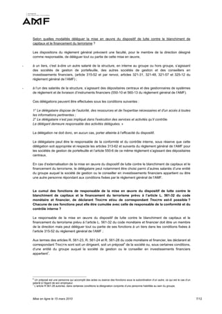 Selon quelles modalités déléguer la mise en œuvre du dispositif de lutte contre le blanchiment de
    capitaux et le financement du terrorisme ?

    Les dispositions du règlement général prévoient une faculté, pour le membre de la direction désigné
    comme responsable, de déléguer tout ou partie de cette mise en œuvre,

-   à un tiers, c'est à-dire un autre salarié de la structure, en interne au groupe ou hors groupe, s’agissant
    des sociétés de gestion de portefeuille, des autres sociétés de gestion et des conseillers en
    investissements financiers, (article 315-52 et par renvoi, articles 321-31, 321-48, 321-57 et 325-12 du
    règlement général de l’AMF) ;

-   à l’un des salariés de la structure, s’agissant des dépositaires centraux et des gestionnaires de systèmes
    de règlement et de livraison d’instruments financiers (550-10 et 560-13 du règlement général de l’AMF).

    Ces délégations peuvent être effectuées sous les conditions suivantes :

    1° Le délégataire dispose de l'autorité, des ressources et de l'expertise nécessaires et d'un accès à toutes
    les informations pertinentes ;
    2° Le délégataire n’est pas impliqué dans l'exécution des services et activités qu’il contrôle.
    Le délégant demeure responsable des activités déléguées. »

    La délégation ne doit donc, en aucun cas, porter atteinte à l’efficacité du dispositif.

    Le délégataire peut être le responsable de la conformité et du contrôle interne, sous réserve que cette
    délégation soit appropriée et respecte les articles 313-62 et suivants du règlement général de l’AMF pour
    les sociétés de gestion de portefeuille et l’article 550-6 de ce même règlement s’agissant des dépositaires
    centraux.

    En cas d‘externalisation de la mise en œuvre du dispositif de lutte contre le blanchiment de capitaux et le
    financement du terrorisme, le délégataire peut notamment être choisi parmi d’autres salariés d’une entité
    du groupe auquel la société de gestion ou le conseiller en investissements financiers appartient ou être
    une autre personne répondant aux conditions fixées par le règlement général de l’AMF.


    Le cumul des fonctions de responsable de la mise en œuvre du dispositif de lutte contre le
    blanchiment de capitaux et le financement du terrorisme prévu à l’article L. 561-32 du code
    monétaire et financier, de déclarant TRACFIN et/ou de correspondant TRACFIN est-il possible ?
    Chacune de ces fonctions peut elle être cumulée avec celle de responsable de la conformité et du
    contrôle interne ?

    Le responsable de la mise en œuvre du dispositif de lutte contre le blanchiment de capitaux et le
    financement du terrorisme prévu à l’article L. 561-32 du code monétaire et financier doit être un membre
    de la direction mais peut déléguer tout ou partie de ses fonctions à un tiers dans les conditions fixées à
    l’article 315-52 du règlement général de l’AMF ;

    Aux termes des articles R. 561-23, R. 561-24 et R. 561-28 du code monétaire et financier, les déclarant et
    correspondant TRACFIN sont soit un dirigeant, soit un préposé6 de la société ou, sous certaines conditions,
    d’une entité du groupe auquel la société de gestion ou le conseiller en investissements financiers
    appartient7.




    6
      Un préposé est une personne qui accomplit des actes ou exerce des fonctions sous la subordination d’un autre, ce qui est le cas d’un
    salarié à l’égard de son employeur.
    7
      L’article R 561-28 autorise, dans certaines conditions la désignation conjointe d’une personne habilitée au sein du groupe.



    Mise en ligne le 15 mars 2010                                                                                                            7/12
 