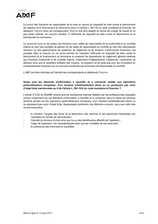 Le cumul des fonctions de responsable de la mise en œuvre du dispositif de lutte contre le blanchiment
de capitaux et le financement du terrorisme prévu à l’article L. 561-32 du code monétaire et financier, de
déclarant TRACFIN et/ou de correspondant TRACFIN doit être adapté en terme de charge de travail et ne
pas porter atteinte, en aucune manière, à l’efficacité du dispositif de lutte contre le blanchiment et le
financement du terrorisme.

Le cumul de l’une ou de toutes ces fonctions avec celles de responsable de la conformité et du contrôle
interne au sein des sociétés de gestion ou de celles de responsable du contrôle au sein des dépositaires
centraux ou des gestionnaires de systèmes de règlement et de livraison d’instruments financiers, est
possible dans la mesure où ce cumul permet de maintenir l’efficacité du dispositif de lutte contre le
blanchiment et le financement du terrorisme et respecte les dispositions du règlement général relatives
aux fonctions conformité et de contrôle interne, notamment l’indépendance, l’objectivité, l’autonomie de
décision ainsi que le caractère suffisant des moyens. La question ne se pose pas pour les conseillers en
investissements financiers qui ne sont pas concernés par la fonction de responsable du contrôle.

L’AMF doit être informée de l’identité des correspondants et déclarants TRACFIN.


Quels sont les éléments d’information à recueillir et à conserver relatifs aux opérations
particulièrement complexes, d’un montant inhabituellement élevé ou ne paraissant pas avoir
d’objet licite mentionnées au II de l'article L. 561-10-2 du code monétaire et financier ?

L’article 315-55 du RGAMF prévoit que les procédures internes établies par les professionnels assujettis
portent notamment sur les éléments d’information à recueillir et à conserver dans le cadre de l’examen
renforcé portant sur les opérations particulièrement complexes, d’un montant inhabituellement élevé ou
ne paraissant pas avoir d’objet licite. Apparaissent pertinents, les éléments suivants, sans que cette liste
ne soit exhaustive :

-      le montant, l’origine des fonds et la destination des sommes et les personnes intéressées par
       l’opération en termes de rémunération ;
-      l’identité du donneur d'ordre ainsi que du ou des bénéficiaires effectifs de l’opération ;
-      l’objet de l'opération, ses caractéristiques ainsi que les modalités de son exécution ;
-      la cohérence des informations recueillies.




Mise en ligne le 15 mars 2010                                                                                  8/12
 