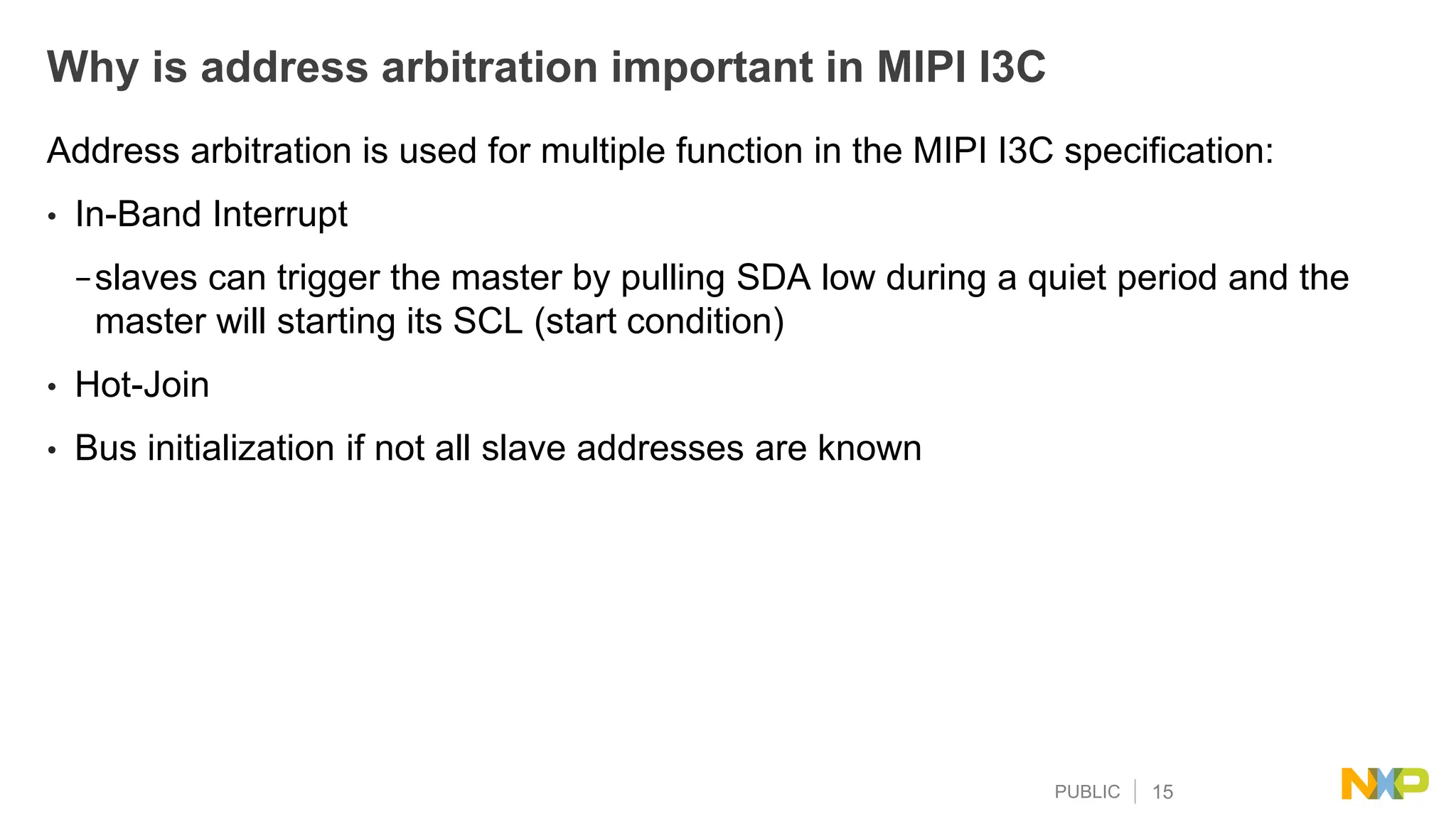 PUBLIC 15
Why is address arbitration important in MIPI I3C
Address arbitration is used for multiple function in the MIPI I3C specification:
• In-Band Interrupt
−slaves can trigger the master by pulling SDA low during a quiet period and the
master will starting its SCL (start condition)
• Hot-Join
• Bus initialization if not all slave addresses are known
 