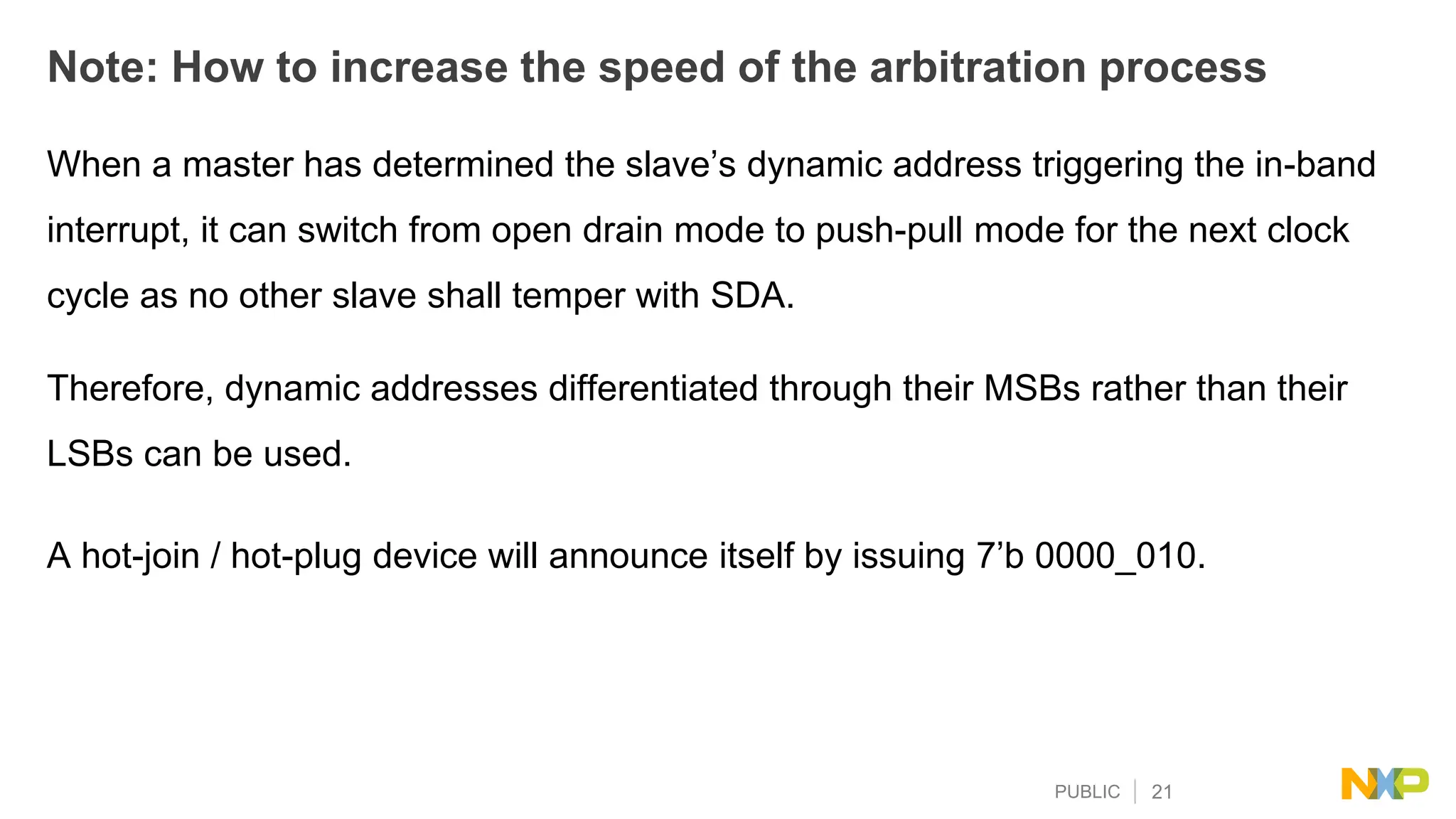 PUBLIC 21
Note: How to increase the speed of the arbitration process
When a master has determined the slave’s dynamic address triggering the in-band
interrupt, it can switch from open drain mode to push-pull mode for the next clock
cycle as no other slave shall temper with SDA.
Therefore, dynamic addresses differentiated through their MSBs rather than their
LSBs can be used.
A hot-join / hot-plug device will announce itself by issuing 7’b 0000_010.
 