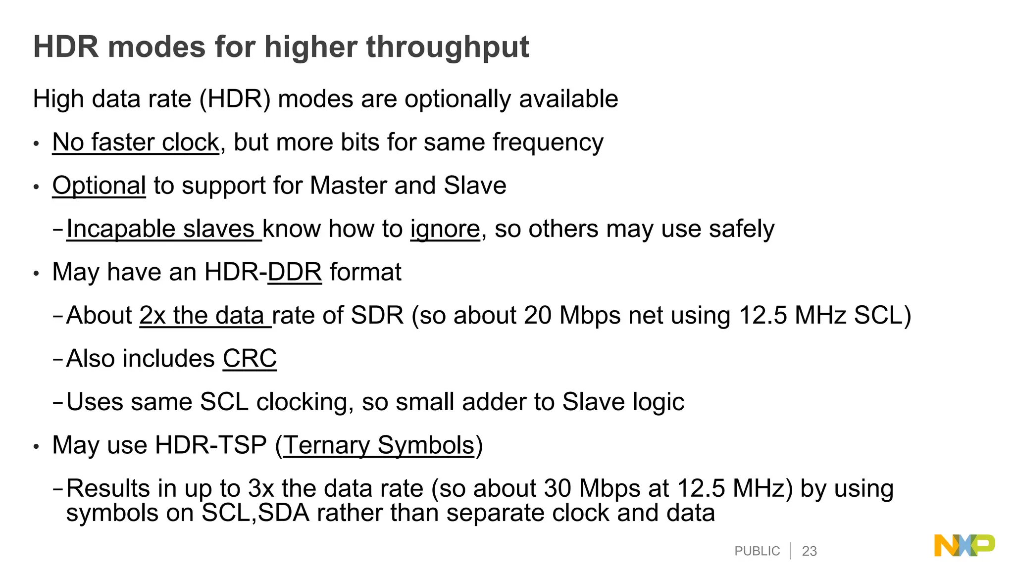 PUBLIC 23
HDR modes for higher throughput
High data rate (HDR) modes are optionally available
• No faster clock, but more bits for same frequency
• Optional to support for Master and Slave
−Incapable slaves know how to ignore, so others may use safely
• May have an HDR-DDR format
−About 2x the data rate of SDR (so about 20 Mbps net using 12.5 MHz SCL)
−Also includes CRC
−Uses same SCL clocking, so small adder to Slave logic
• May use HDR-TSP (Ternary Symbols)
−Results in up to 3x the data rate (so about 30 Mbps at 12.5 MHz) by using
symbols on SCL,SDA rather than separate clock and data
 