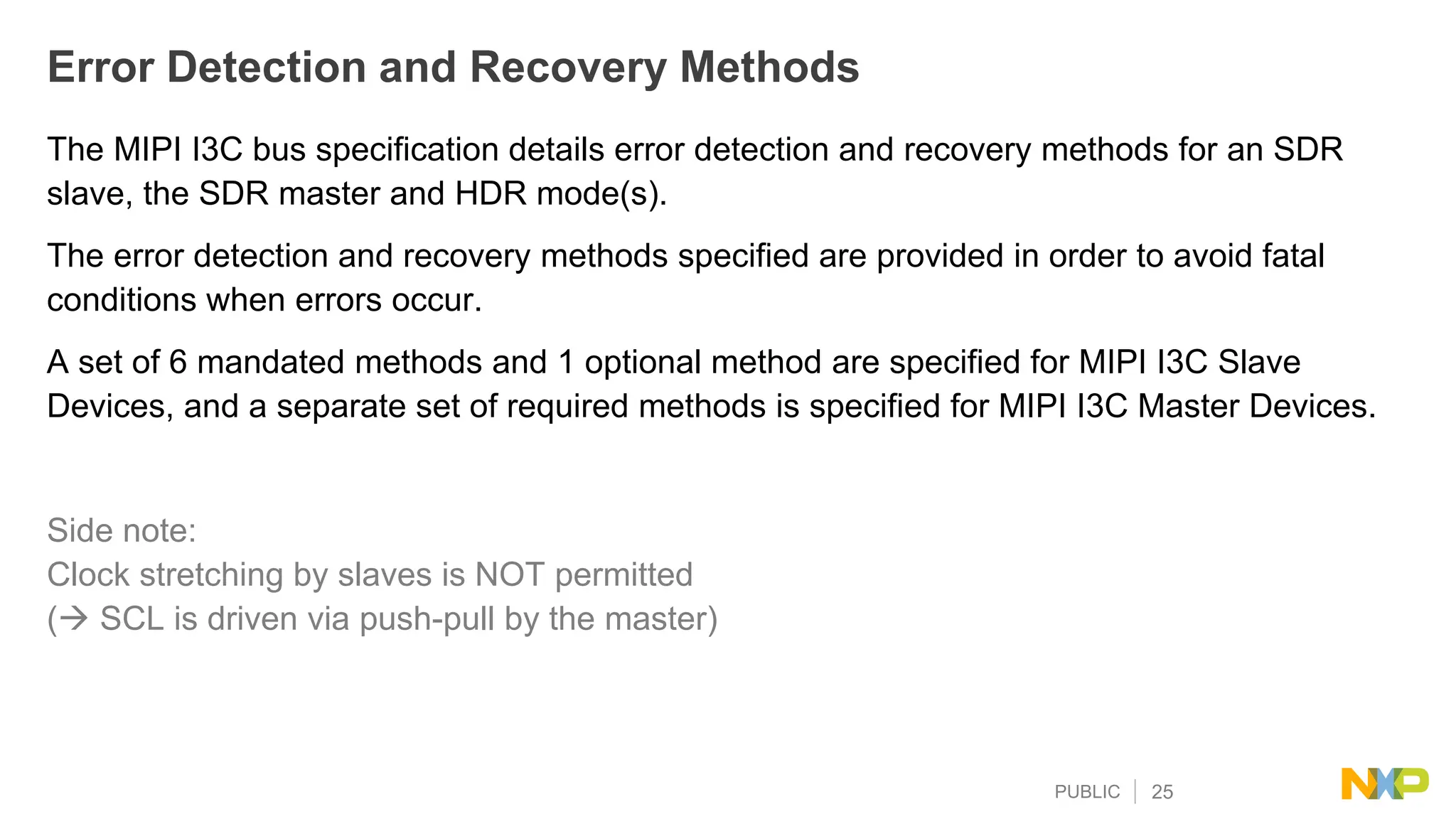 PUBLIC 25
Error Detection and Recovery Methods
The MIPI I3C bus specification details error detection and recovery methods for an SDR
slave, the SDR master and HDR mode(s).
The error detection and recovery methods specified are provided in order to avoid fatal
conditions when errors occur.
A set of 6 mandated methods and 1 optional method are specified for MIPI I3C Slave
Devices, and a separate set of required methods is specified for MIPI I3C Master Devices.
Side note:
Clock stretching by slaves is NOT permitted
( SCL is driven via push-pull by the master)
 