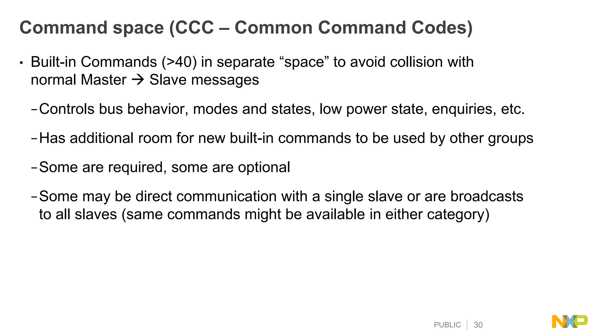 PUBLIC 30
Command space (CCC – Common Command Codes)
• Built-in Commands (>40) in separate “space” to avoid collision with
normal Master  Slave messages
−Controls bus behavior, modes and states, low power state, enquiries, etc.
−Has additional room for new built-in commands to be used by other groups
−Some are required, some are optional
−Some may be direct communication with a single slave or are broadcasts
to all slaves (same commands might be available in either category)
 