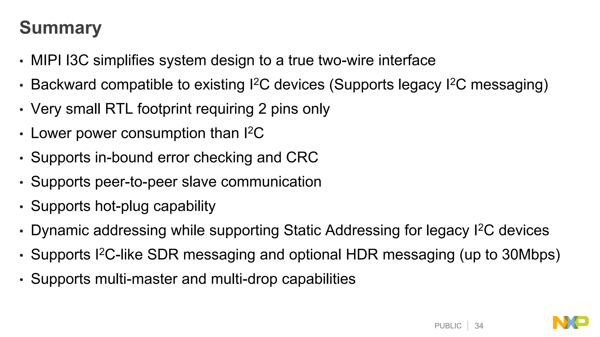 PUBLIC 34
Summary
• MIPI I3C simplifies system design to a true two-wire interface
• Backward compatible to existing I2C devices (Supports legacy I2C messaging)
• Very small RTL footprint requiring 2 pins only
• Lower power consumption than I2C
• Supports in-bound error checking and CRC
• Supports peer-to-peer slave communication
• Supports hot-plug capability
• Dynamic addressing while supporting Static Addressing for legacy I2C devices
• Supports I2C-like SDR messaging and optional HDR messaging (up to 30Mbps)
• Supports multi-master and multi-drop capabilities
 