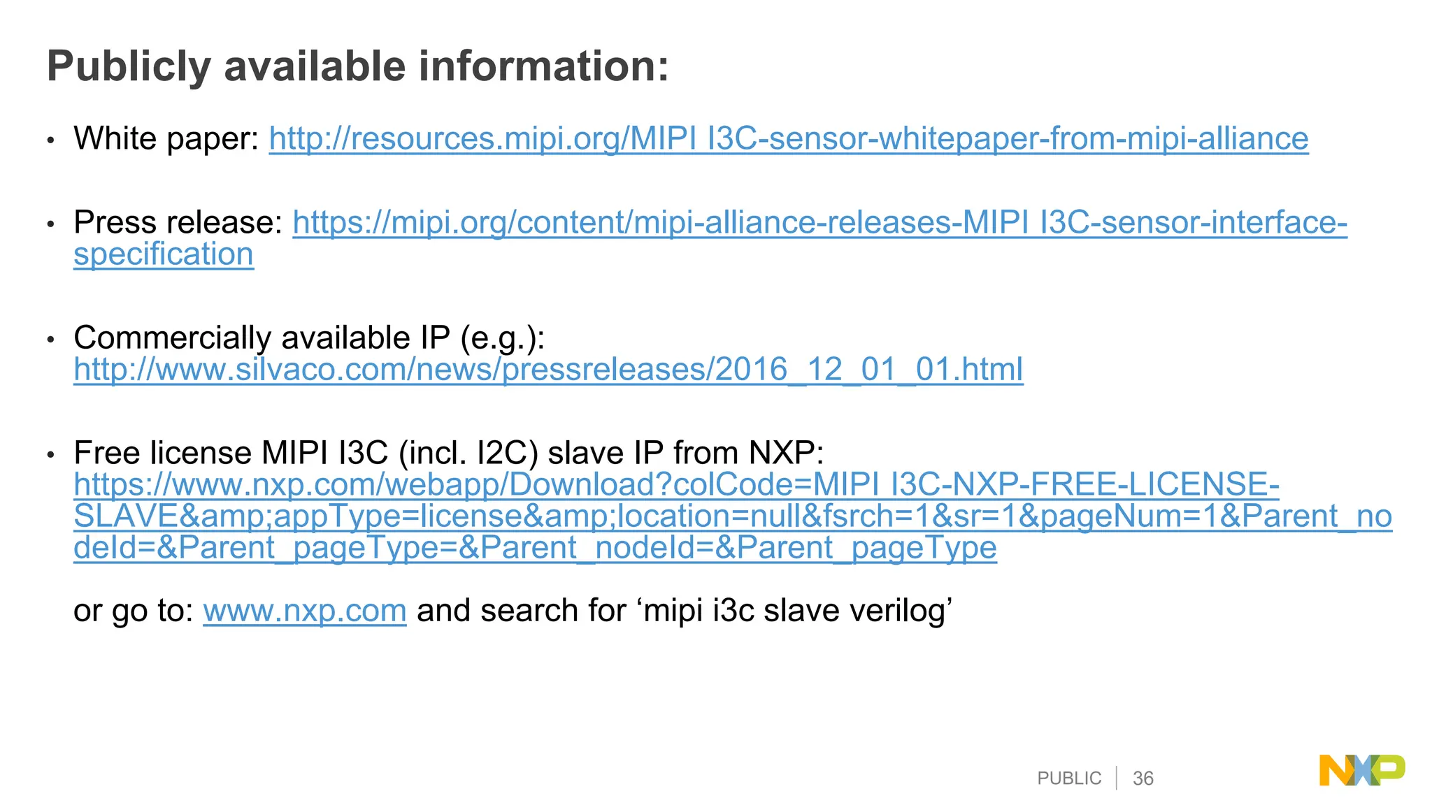 PUBLIC 36
Publicly available information:
• White paper: http://resources.mipi.org/MIPI I3C-sensor-whitepaper-from-mipi-alliance
• Press release: https://mipi.org/content/mipi-alliance-releases-MIPI I3C-sensor-interface-
specification
• Commercially available IP (e.g.):
http://www.silvaco.com/news/pressreleases/2016_12_01_01.html
• Free license MIPI I3C (incl. I2C) slave IP from NXP:
https://www.nxp.com/webapp/Download?colCode=MIPI I3C-NXP-FREE-LICENSE-
SLAVE&amp;appType=license&amp;location=null&fsrch=1&sr=1&pageNum=1&Parent_no
deId=&Parent_pageType=&Parent_nodeId=&Parent_pageType
or go to: www.nxp.com and search for ‘mipi i3c slave verilog’
 