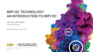 NXP and the NXP logo are trademarks of NXP B.V. All other product or service names are the property
of their respective owners. © 2017 NXP B.V.
PUBLIC
SYSTEM ARCHITECT
MICHAEL JOEHREN
MIPI I3C TECHNOLOGY
AN INTRODUCTION TO MIPI I3C
AMF-DES-T2686 | JUNE 2017
 