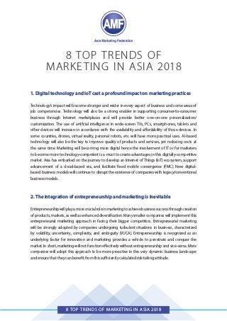 8 TOP TRENDS OF MARKETING IN ASIA 2018
8 TOP TRENDS OF
MARKETING IN ASIA 2018
1. Digital technology and IoT cast a profound impact on marketing practices
Technology’s impact will become stronger and wider in every aspect of business and some areas of
job competencies. Technology will also be a strong enabler in supporting consumer-to-consumer
business through Internet marketplaces and will provide better one-on-one personalization/
customization. The use of artificial intelligence in wide-screen TVs, PCs, smartphones, tablets and
other devices will increase in accordance with the availability and affordability of those devices. In
some countries, drones, virtual reality, personal robots, etc. will have more practical uses. AI-based
technology will also be the key to improve quality of products and services, yet reducing costs at
the same time. Marketing will becoming more digital hence the involvement of IT or for marketers
to become more technology-competent is a must to create advantages in this digitally-competitive
market. Asia has embarked on the journey to develop an Internet of Things (IoT) ecosystem, support
advancement of a cloud-based era, and facilitate fixed mobile convergence (FMC). New digital-
based business models will continue to disrupt the existence of companies with legacy/conventional
business models.
2. The integration of entrepreneurship and marketing is inevitable
Entrepreneurshipwillplayamorecrucialroleinmarketingtoachievebusinesssuccessthroughcreation
of products, markets, as well as enhanced diversification. Many smaller companies will implement this
entrepreneurial marketing approach in facing their bigger competitors. Entrepreneurial marketing
will be strongly adopted by companies undergoing turbulent situations in business, characterized
by volatility, uncertainty, complexity, and ambiguity (VUCA). Entrepreneurship is recognized as an
underlying factor for innovation and marketing provides a vehicle to penetrate and conquer the
market. In short, marketing will not function effectively without entrepreneurship and vice-versa. More
companies will adopt this approach to be more proactive in this very dynamic business landscape
and ensure that they can benefit from this sufficiently calculated risk-taking attitude.
 