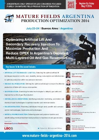 ARGENTINA’S ONLY OPERATOR LED CONGRESS FOCUSED
PURELY ON MATURE FIELD PRODUCTION OPTIMIZATION
Optimizing Artificial Lift And
Secondary Recovery Injection To
Maximize Production And
Reduce OPEX In Argentina’s Depleted,
Multi-Layered Oil And Gas Reservoirs
Key Issues To Be Discussed Include:
July 23-24 | Buenos Aires | Argentina
Damian Ramallo
Leader Of Production
Gran Tierra Energy
Expert Insight From Argentinean E&P Operators
Working In Mature Fields, Incluiding:
M Follow Us: @UnconventOilGas
www.mature-fields-argentina-2014.com
•	 ARTIFICIAL LIFT TECHNIQUES - LIGHT OIL: Selecting the optimal artificial lift
techniques based on run life, cost, durability, energy consumption and effectiveness
to optimize production within low-pressure reservoirs
•	 VISCOUS OIL PRODUCTION: Defining the optimal well design to ensure the effective
production of fields with viscous oil properties
•	 GAS PRODUCTION: Examining the latest technologies to deliquify gas wells and
improve the run life of gas lift production
•	 SURVEILLANCE & MONITORING: Identifying production monitoring, automation and
chemical tracer technologies to optimize injection and minimize failures
•	 FAILURE MITIGATION: Preventing well failures through sand, paraffin and corrosion
control methodologies, treatments and technologies
•	 WATER & POLYMER INJECTION: Delivering water and polymer injection and
waterflooding chemical treatment best practices to maximize oil and gas recovery
Victor Perusini
Head Of Production
San Jorge Petroleum
Francisco Queralt
Head Of Facilities & Construction
Americas Petrogas
Alejandro Ameglio
Production Superintendent
Apache Argentina
Carlos Laluf
Head Of International Engineering Operations
Azabache Energy
Oscar Orellana
Production Supervisor
Total
Martín Ignacio Kennedy
Production Engineering Technical Consultant
Petrobras Argentina
Diego Garzon Duarte
CEO
Oilstone Energy
Register By Friday
May 9 2014
SAVE
$400
Organized By:
Part Of:
 