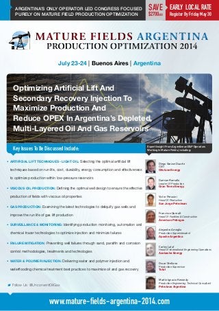 ARGENTINA’S ONLY OPERATOR LED CONGRESS FOCUSED
PURELY ON MATURE FIELD PRODUCTION OPTIMIZATION
Optimizing Artificial Lift And
Secondary Recovery Injection To
Maximize Production And
Reduce OPEX In Argentina’s Depleted,
Multi-Layered Oil And Gas Reservoirs
Key Issues To Be Discussed Include:
July 23-24 | Buenos Aires | Argentina
Damian Ramallo
Leader Of Production
Gran Tierra Energy
Expert Insight From Argentinean E&P Operators
Working In Mature Fields, Including:
M Follow Us: @UnconventOilGas
www.mature-fields-argentina-2014.com
•	 ARTIFICIAL LIFT TECHNIQUES - LIGHT OIL: Selecting the optimal artificial lift
techniques based on run life, cost, durability, energy consumption and effectiveness
to optimize production within low-pressure reservoirs
•	 VISCOUS OIL PRODUCTION: Defining the optimal well design to ensure the effective
production of fields with viscous oil properties
•	 GAS PRODUCTION: Examining the latest technologies to deliquify gas wells and
improve the run life of gas lift production
•	 SURVEILLANCE & MONITORING: Identifying production monitoring, automation and
chemical tracer technologies to optimize injection and minimize failures
•	 FAILURE MITIGATION: Preventing well failures through sand, paraffin and corrosion
control methodologies, treatments and technologies
•	 WATER & POLYMER INJECTION: Delivering water and polymer injection and
waterflooding chemical treatment best practices to maximize oil and gas recovery
Victor Perusini
Head Of Production
San Jorge Petroleum
Francisco Queralt
Head Of Facilities & Construction
Americas Petrogas
Alejandro Ameglio
Production Superintendent
Apache Argentina
Carlos Laluf
Head Of International Engineering Operations
Azabache Energy
Oscar Orellana
Production Supervisor
Total
Martín Ignacio Kennedy
Production Engineering Technical Consultant
Petrobras Argentina
Diego Garzon Duarte
CEO
Oilstone Energy
EARLY LOCAL RATE
Register By Friday May 30
SAVE
$2700ARS
 