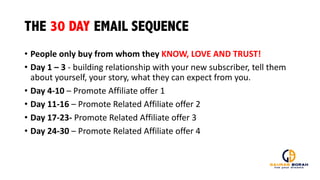 THE 30 DAY EMAIL SEQUENCE
• People	
  only	
  buy	
  from	
  whom	
  they	
  KNOW,	
  LOVE	
  AND	
  TRUST!
• Day	
  1	
  – 3	
  -­‐ building	
  relationship	
  with	
  your	
  new	
  subscriber,	
  tell	
  them	
  
about	
  yourself,	
  your	
  story,	
  what	
  they	
  can	
  expect	
  from	
  you.	
  
• Day	
  4-­‐10	
  – Promote	
  Affiliate	
  offer	
  1
• Day	
  11-­‐16	
  – Promote	
  Related	
  Affiliate	
  offer	
  2
• Day	
  17-­‐23-­‐ Promote	
  Related	
  Affiliate	
  offer	
  3
• Day	
  24-­‐30	
  – Promote	
  Related	
  Affiliate	
  offer	
  4
 