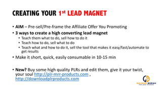 CREATING YOUR 1st LEAD MAGNET
• AIM	
  – Pre-­‐sell/Pre-­‐frame	
  the	
  Affiliate	
  Offer	
  You	
  Promoting
• 3	
  ways	
  to	
  create	
  a	
  high	
  converting	
  lead	
  magnet
• Teach	
  them	
  what	
  to	
  do,	
  sell	
  how	
  to	
  do	
  it
• Teach	
  how	
  to	
  do,	
  sell	
  what	
  to	
  do
• Teach	
  what	
  and	
  how	
  to	
  do	
  it,	
  sell	
  the	
  tool	
  that	
  makes	
  it	
  easy/fast/automate	
  to	
  
get	
  results
• Make	
  it	
  short,	
  quick,	
  easily	
  consumable	
  in	
  10-­‐15	
  min
• New?	
  Buy	
  some	
  high	
  quality	
  PLRs	
  and	
  edit	
  them,	
  give	
  it	
  your	
  twist,	
  
your	
  soul	
  http://plr-­‐mrr-­‐products.com ,	
  
http://downloadplrproducts.com
 