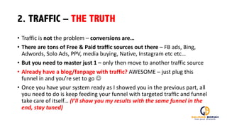 2. TRAFFIC – THE TRUTH
• Traffic	
  is	
  not the	
  problem	
  – conversions	
  are…
• There	
  are	
  tons	
  of	
  Free	
  &	
  Paid	
  traffic	
  sources	
  out	
  there	
  – FB	
  ads,	
  Bing,	
  
Adwords,	
  Solo	
  Ads,	
  PPV,	
  media	
  buying,	
  Native,	
  Instagram	
  etc etc…	
  
• But	
  you	
  need	
  to	
  master	
  just	
  1	
  – only	
  then	
  move	
  to	
  another	
  traffic	
  source
• Already	
  have	
  a	
  blog/fanpage with	
  traffic?	
  AWESOME	
  – just	
  plug	
  this	
  
funnel	
  in	
  and	
  you’re	
  set	
  to	
  go	
  J
• Once	
  you	
  have	
  your	
  system	
  ready	
  as	
  I	
  showed	
  you	
  in	
  the	
  previous	
  part,	
  all	
  
you	
  need	
  to	
  do	
  is	
  keep	
  feeding	
  your	
  funnel	
  with	
  targeted	
  traffic	
  and	
  funnel	
  
take	
  care	
  of	
  itself…	
  (I’ll	
  show	
  you	
  my	
  results	
  with	
  the	
  same	
  funnel	
  in	
  the	
  
end,	
  stay	
  tuned)
 