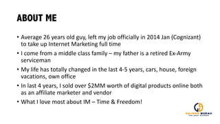 ABOUT ME
• Average	
  26	
  years	
  old	
  guy,	
  left	
  my	
  job	
  officially	
  in	
  2014	
  Jan	
  (Cognizant)	
  
to	
  take	
  up	
  Internet	
  Marketing	
  full	
  time
• I	
  come	
  from	
  a	
  middle	
  class	
  family	
  – my	
  father	
  is	
  a	
  retired	
  Ex-­‐Army	
  
serviceman
• My	
  life	
  has	
  totally	
  changed	
  in	
  the	
  last	
  4-­‐5	
  years,	
  cars,	
  house,	
  foreign	
  
vacations,	
  own	
  office
• In	
  last	
  4	
  years,	
  I	
  sold	
  over	
  $2MM	
  worth	
  of	
  digital	
  products	
  online	
  both	
  
as	
  an	
  affiliate	
  marketer	
  and	
  vendor
• What	
  I	
  love	
  most	
  about	
  IM	
  – Time	
  &	
  Freedom!
 