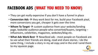 FACEBOOK ADS (WHAT YOU NEED TO KNOW)
• They	
  can	
  get	
  really	
  expensive	
  if	
  you	
  don’t	
  have	
  a	
  funnel	
  in	
  place
• Conversion	
  Ads	
  à they	
  work	
  best	
  for	
  me,	
  build	
  your	
  Facebook	
  pixal,	
  
more	
  conversions	
  you	
  get,	
  cheaper	
  it	
  gets	
  over	
  the	
  time
• Whom	
  To	
  Target	
  à custom	
  audience	
  from	
  your	
  website/landing	
  
page,	
  lookalike	
  audience	
  people	
  who	
  converted/buyers,	
  targeting	
  –
influencers,	
  celebrities,	
  magazines,	
  websites/blog	
  etc.
• What	
  Ads	
  Work	
  Best	
  à Newsfeed	
  ads	
  -­‐ most	
  people	
  on	
  Facebook	
  are	
  
to	
  see	
  what	
  their	
  friends	
  are	
  doing,	
  read	
  and	
  share	
  stories.	
  I	
  do	
  the	
  
same	
  thing,	
  I	
  include	
  a	
  story	
  in	
  my	
  ad	
  copy	
  and	
  in	
  the	
  end	
  I	
  send	
  them	
  
to	
  my	
  squeeze	
  page.
 