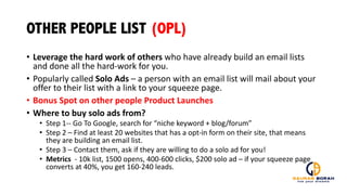OTHER PEOPLE LIST (OPL)
• Leverage	
  the	
  hard	
  work	
  of	
  others	
  who	
  have	
  already	
  build	
  an	
  email	
  lists	
  
and	
  done	
  all	
  the	
  hard-­‐work	
  for	
  you.
• Popularly	
  called	
  Solo	
  Ads	
  – a	
  person	
  with	
  an	
  email	
  list	
  will	
  mail	
  about	
  your	
  
offer	
  to	
  their	
  list	
  with	
  a	
  link	
  to	
  your	
  squeeze	
  page.
• Bonus	
  Spot	
  on	
  other	
  people	
  Product	
  Launches
• Where	
  to	
  buy	
  solo	
  ads	
  from?
• Step	
  1-­‐-­‐ Go	
  To	
  Google,	
  search	
  for	
  “niche	
  keyword	
  +	
  blog/forum”
• Step	
  2	
  – Find	
  at	
  least	
  20	
  websites	
  that	
  has	
  a	
  opt-­‐in	
  form	
  on	
  their	
  site,	
  that	
  means	
  
they	
  are	
  building	
  an	
  email	
  list.
• Step	
  3	
  – Contact	
  them,	
  ask	
  if	
  they	
  are	
  willing	
  to	
  do	
  a	
  solo	
  ad	
  for	
  you!
• Metrics -­‐ 10k	
  list,	
  1500	
  opens,	
  400-­‐600	
  clicks,	
  $200	
  solo	
  ad	
  – if	
  your	
  squeeze	
  page	
  
converts	
  at	
  40%,	
  you	
  get	
  160-­‐240	
  leads.	
  	
  
 