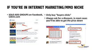 • SOLO	
  ADS	
  GROUPS	
  on	
  Facebook,	
  
Udimi.com
IF YOU’RE IN INTERNET MARKETING/MMO NICHE
• Only	
  buy	
  “buyers	
  clicks”
• Always	
  ask	
  for	
  a	
  discount,	
  in	
  most	
  cases	
  
you’ll	
  be	
  able	
  to	
  get	
  the	
  price	
  down
 