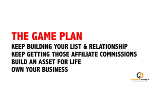 THE GAME PLAN
KEEP BUILDING YOUR LIST & RELATIONSHIP
KEEP GETTING THOSE AFFILIATE COMMISSIONS
BUILD AN ASSET FOR LIFE
OWN YOUR BUSINESS
 
