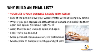 WHY BUILD AN EMAIL LIST?
• YOUR	
  LIST	
  IS	
  YOUR	
  BUSINESS	
  &	
  LONG	
  TERM	
  ASSET!
• 80%	
  of	
  the	
  people	
  leave	
  your	
  website/offer	
  without	
  taking	
  any	
  action
• What	
  if	
  you	
  can	
  capture	
  30-­‐60%	
  of	
  those	
  visitors	
  and	
  market	
  to	
  them	
  
again	
  and	
  again?	
  Awesome	
  Right???	
  J
• Asset	
  that	
  you	
  can	
  leverage	
  again	
  and	
  again
• FREE	
  Traffic	
  on	
  demand	
  
• More	
  personal	
  communication,	
  NO	
  distractions
• Much	
  easier	
  to	
  build	
  relationships	
  and	
  get	
  sales
 