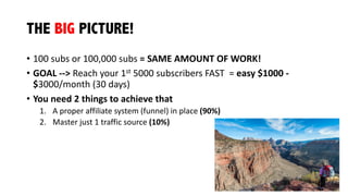 THE BIG PICTURE!
• 100	
  subs	
  or	
  100,000	
  subs	
  =	
  SAME	
  AMOUNT	
  OF	
  WORK!
• GOAL	
  -­‐-­‐>	
  Reach	
  your	
  1st 5000	
  subscribers	
  FAST =	
  easy	
  $1000	
  -­‐
$3000/month	
  (30	
  days)
• You	
  need	
  2	
  things	
  to	
  achieve	
  that
1. A	
  proper	
  affiliate	
  system	
  (funnel)	
  in	
  place	
  (90%)
2. Master	
  just	
  1	
  traffic	
  source	
  (10%)
 