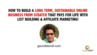 HOW TO BUILD A LONG TERM, SUSTAINABLE ONLINE
BUSINESS FROM SCRATCH THAT PAYS FOR LIFE WITH
LIST BUILDING & AFFILIATE MARKETING!
gaurabborah.com
 