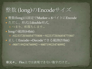 整数(long)は固定でMarker + 8バイトにEncodeただし、形式はdouble形式。つまり、桁落ちします…longの範囲(64bit)-9223372036854775808～9223372036854775807正しくEncode->Decodeできる範囲(53bit)-9007199254740992～9007199254740992整数 (long)のEncodeサイズ※元々、Flex上では表現できない数字だけど…