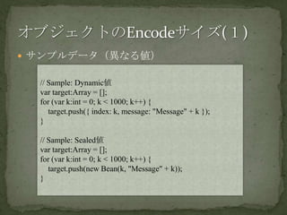 サンプルデータ（異なる値）オブジェクトのEncodeサイズ(１)// Sample: Dynamic値var target:Array = [];for (var k:int = 0; k < 1000; k++) {    target.push({ index: k, message: "Message" + k });}// Sample: Sealed値var target:Array = [];for (var k:int = 0; k < 1000; k++) {    target.push(new Bean(k, "Message" + k));}
