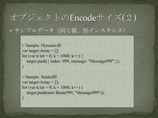 サンプルデータ（同じ値、別インスタンス）オブジェクトのEncodeサイズ(２)// Sample: Dynamic値var target:Array = [];for (var k:int = 0; k < 1000; k++) {    target.push({ index: 999, message: "Message999" });}// Sample: Sealed値var target:Array = [];for (var k:int = 0; k < 1000; k++) {    target.push(new Bean(999, "Message999"));}