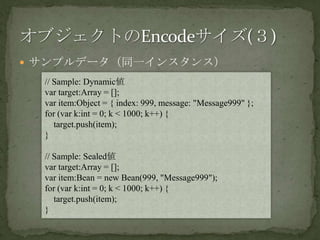 サンプルデータ（同一インスタンス）オブジェクトのEncodeサイズ(３)// Sample: Dynamic値var target:Array = [];var item:Object = { index: 999, message: "Message999" };for (var k:int = 0; k < 1000; k++) {target.push(item);}// Sample: Sealed値var target:Array = [];var item:Bean = new Bean(999, "Message999");for (var k:int = 0; k < 1000; k++) {target.push(item);}