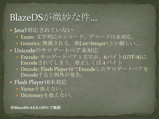 Java5対応されていないEnum: 文字列にエンコード。デコードは未対応。Generics: 無視される。※List<Integer>とか厳しい…Unicodeのサロゲートペア未対応Encode: サロゲートペア１文字が、6バイト(UTF-8)にEncodeされてしまう。※正しくは４バイトDecode: Flash Player10でEncodeしたサロゲートペアをDecodeすると例外が発生。Flash Player10未対応Vectorを扱えない。Dictionaryを扱えない。BlazeDSが微妙な件…※BlazeDS-4.0.0.14931で確認