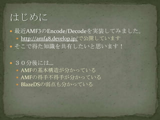 最近AMF3のEncode/Decodeを実装してみました。http://amf48.develop.jp/で公開していますそこで得た知識を共有したいと思います！３０分後には…AMFの基本構造が分かっているAMFの得手不得手が分かっているBlazeDSの弱点も分かっているはじめに