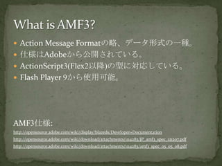 Action Message Formatの略、データ形式の一種。仕様はAdobeから公開されている。ActionScript3(Flex2以降)の型に対応している。Flash Player 9から使用可能。AMF3仕様:http://opensource.adobe.com/wiki/display/blazeds/Developer+Documentationhttp://opensource.adobe.com/wiki/download/attachments/1114283/JP_amf3_spec_121207.pdfhttp://opensource.adobe.com/wiki/download/attachments/1114283/amf3_spec_05_05_08.pdfWhat is AMF3?