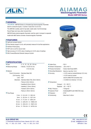 Electromagnetic Flowmeter
Model AMF300 Series
GENERAL
AMF300 Series is a threaded type electromagnetic Flowmeter
ideal for conductive liquids. It comes in sizes from 3 to 32 mm.
The AMF300 is widely used for tap-water, waste water, food & beverage,
Pulp & Paper and many other industrial fluid.
AMF300 Series electromagnetic flowmeter could be used in compact or separate
model with AMC Series converter of electromagnetic Flowmeter.
FEATURES
Light and compact version
Flow Velocity range:0-12 m/s, with precisely measure for low flow applications
Interface thread piping
FEP Liner is suit for vacuum tube
High accuracy of +/-0.4% value of reading (or+/-0.2% value of reading)
With Forward/Reverse flowrate measure function
SPECIFICATION
Size : 3 , 6 , 10 , 18 , 22 , 32 mm Cable Entry : PG11
Measuring Range : Velocity 0-0.25 m/s min. Ambient Temperature : -25 to +60 °C
0-12 m/s max. Process Connection : Screw male thread (BSP)
Material Grounding Resistance : Must be less then 10 Ω
Tube & Connection : Stainless Steel 304 Accuracy : +/-0.4% read-out values(Velocity>=0.5 m/s)
Coil Housing : PVC : +/-0.2% read-out values
Liner : FEP (Suit for AMC3100 Converter only)
Electrode : Stainless Steel 316L (3mm~32mm) : +/-0.0025 m/s (Velocity < 0.5 m/s)
: Titanium (3mm~32mm) Temperature
: Hastelloy B (3mm~32mm) Compact : -10 ~ +80 °C
: Hastelloy C (3mm~32mm) Separate : -20 ~ +120 °C
: Tantalum (3mm~32mm) Max. Pressure : 16 Kg/cm2
: Platinum (18mm~32mm) Explosion Proof : Exd(ib)ibqIIBT5 (with AMC3100 only)
Flow Range Protection : IP 67
3 mm : 0 - 6.4 L/Hr ~ 0 - 305 L/Hr Conductivity : More than 5 uS/cm
6mm : 0 - 25 L/Hr ~ 0 - 1221 L/Hr
10 mm : 0 - 71 L/Hr ~ 0 - 3393 L/Hr
18 mm : 0 - 229 L/Hr ~ 0 - 10993 L/Hr
22 mm : 0 - 342 L/Hr ~ 0 - 16421 L/Hr
32 mm : 0 - 724 L/Hr ~ 0 - 34743 L/Hr
ALIA GROUP INC. URL : www.alia-inc.com
113 Barksdale Professional Center, Newark, DE 19711, USA E-mail : alia@alia-inc.com
TEL : + 1 - 302 - 213 - 0106 FAX : + 1 - 302 - 213 - 0107 AMF300V1.1.8en
ALIAMAG
ALIAMAG®
 