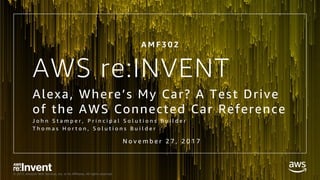 © 2017, Amazon Web Services, Inc. or its Affiliates. All rights reserved.
AWS re:INVENT
Alexa, Where’s My Car? A Test Drive
of the AWS Connected Car Reference
J o h n S t a m p e r , P r i n c i p a l S o l u t i o n s B u i l d e r
T h o m a s H o r t o n , S o l u t i o n s B u i l d e r
A M F 3 0 2
N o v e m b e r 2 7 , 2 0 1 7
 