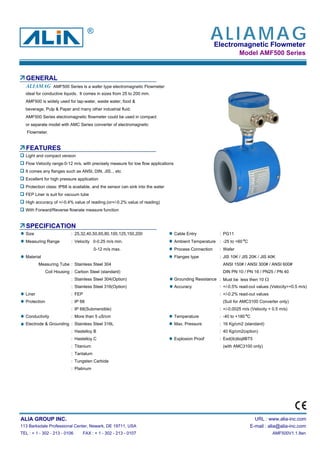 Electromagnetic Flowmeter
Model AMF500 Series
GENERAL
AMF500 Series is a wafer type electromagnetic Flowmeter
ideal for conductive liquids. It comes in sizes from 25 to 200 mm.
AMF500 is widely used for tap-water, waste water, food &
beverage, Pulp & Paper and many other industrial fluid.
AMF500 Series electromagnetic flowmeter could be used in compact
or separate model with AMC Series converter of electromagnetic
Flowmeter.
FEATURES
Light and compact version
Flow Velocity range:0-12 m/s, with precisely measure for low flow applications
It comes any flanges such as ANSI, DIN, JIS... etc
Excellent for high pressure application
Protection class: IP68 is available, and the sensor can sink into the water
FEP Liner is suit for vacuum tube
High accuracy of +/-0.4% value of reading.(or+/-0.2% value of reading)
With Forward/Reverse flowrate measure function
SPECIFICATION
Size : 25,32,40,50,65,80,100,125,150,200 Cable Entry : PG11
Measuring Range : Velocity 0-0.25 m/s min. Ambient Temperature : -25 to +60 C
0-12 m/s max. Process Connection : Wafer
Material Flanges type : JIS 10K / JIS 20K / JIS 40K
Measuring Tube : Stainless Steel 304 ANSI 150# / ANSI 300# / ANSI 600#
Coil Housing : Carbon Steel (standard) DIN PN 10 / PN 16 / PN25 / PN 40
: Stainless Steel 304(Option) Grounding Resistance : Must be less then 10 Ω
: Stainless Steel 316(Option) Accuracy : +/-0.5% read-out values (Velocity>=0.5 m/s)
Liner : FEP : +/-0.2% read-out values
Protection : IP 68 (Suit for AMC3100 Converter only)
: IP 68(Submersible) : +/-0.0025 m/s (Velocity < 0.5 m/s)
Conductivity : More than 5 uS/cm Temperature : -40 to +180 C
Electrode & Grounding : Stainless Steel 316L Max. Pressure : 16 Kg/cm2 (standard)
: Hastelloy B : 40 Kg/cm2(option)
: Hastelloy C Explosion Proof : Exd(ib)ibqIIBT5
: Titanium (with AMC3100 only)
: Tantalum
: Tungsten Carbide
: Platinum
ALIA GROUP INC. URL : www.alia-inc.com
113 Barksdale Professional Center, Newark, DE 19711, USA E-mail : alia@alia-inc.com
TEL : + 1 - 302 - 213 - 0106 FAX : + 1 - 302 - 213 - 0107 AMF500V1.1.8en
ALIAMAG
ALIAMAG®
 