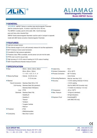Electromagnetic Flowmeter
Model AMF601 Series
GENERAL
AMF601 Series is a sanitary type electromagnetic Flowmeter
ideal for conductive liquids. It comes in sizes from 25 to 100 mm.
The AMF601 is widely used for drink water, Milk , food & beverage
juice and many other industrial fluid.
AMF601 Series electromagnetic flowmeter could be used in compact or separate
model with AMC Series converter of electromagnetic Flowmeter.
FEATURES
Light and compact version
Flow Velocity range:0-12 m/s, with precisely measure for low flow applications
IDF Tri-Clamp or Union screw Connection
It excellent for high pressure application
Protection class: IP68 is available, and the sensor can sink into the water
PTFE Liner is suit for vacuum tube
High accuracy of +/-0.4% value of reading (or+/-0.2% value of reading)
With Forward/Reverse flowrate measure function
SPECIFICATION
Size : 25mm , 32mm, 40mm, 50mm Cable Entry : PG11
65mm, 80mm, 100mm Ambient Temperature : -25 to +60 C
1", 1-1/4", 1-1/2", 2", 3" , 4" Process Connection : IDF Tri-Clamp
Measuring Range : Velocity 0-0.25 m/s min. : Union Screw
0-12 m/s max. Grounding Resistance : Must be less then 10 Ω
Material Accuracy : +/-0.5% reading (Velocity>=0.5m/s)
Tube & Connection : Stainless Steel 304 or 316 : +/-0.2% reading
Coil Housing : Stainless Steel 304 (standard) (Suit for AMC3100 Converter only)
: Stainless Steel 316(Option) : +/-0.0025 m/s (Velocity < 0.5 m/s)
Liner : PTFE Temperature : -40 to +150 C
Electrode : Stainless Steel 316L Max. Pressure : 10 Kg/cm2 (standard)
: Hastelloy B : 40 Kg/cm2(option)
: Hastelloy C Explosion Proof : Exd(ib)ibqIIBT5
: Titanium (with AMC3100 only)
: Tantalum
: Tungsten Carbide
: Platinum
Protection : IP 68
: IP68(Submersible)
Conductivity : More than 5 uS/cm
ALIA GROUP INC. URL : www.alia-inc.com
113 Barksdale Professional Center, Newark, DE 19711, USA E-mail : alia@alia-inc.com
TEL : + 1 - 302 - 213 - 0106 FAX : + 1 - 302 - 213 - 0107 AMF601V1.1.8en
ALIAMAG
ALIAMAG®
 
