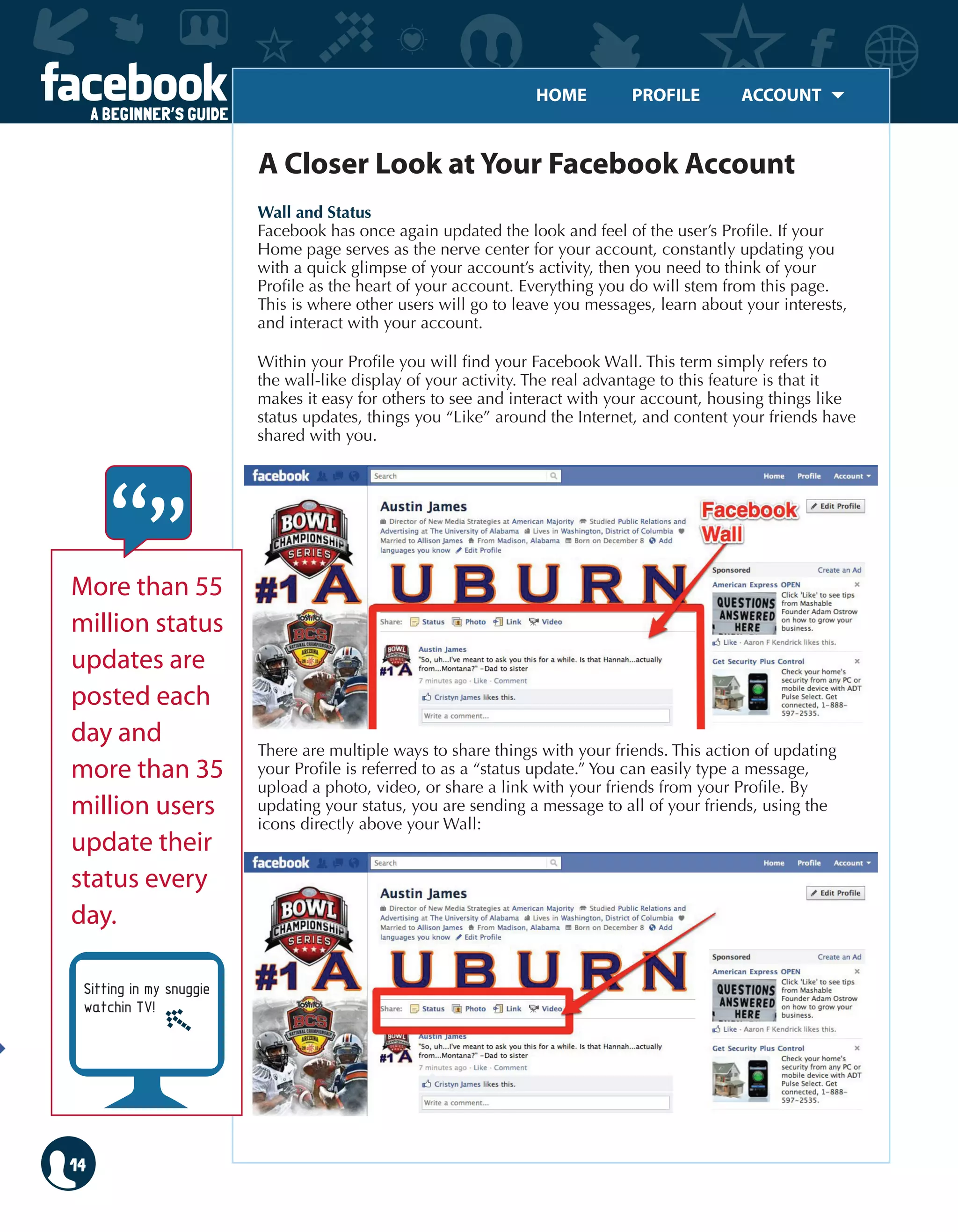 HOME	 PROFILE	 ACCOUNT
A BEGINNER’S GUIDE
14
Wall and Status
Facebook has once again updated the look and feel of the user’s Profile. If your
Home page serves as the nerve center for your account, constantly updating you
with a quick glimpse of your account’s activity, then you need to think of your
Profile as the heart of your account. Everything you do will stem from this page.
This is where other users will go to leave you messages, learn about your interests,
and interact with your account.
Within your Profile you will find your Facebook Wall. This term simply refers to
the wall-like display of your activity. The real advantage to this feature is that it
makes it easy for others to see and interact with your account, housing things like
status updates, things you “Like” around the Internet, and content your friends have
shared with you.
There are multiple ways to share things with your friends. This action of updating
your Profile is referred to as a “status update.” You can easily type a message,
upload a photo, video, or share a link with your friends from your Profile. By
updating your status, you are sending a message to all of your friends, using the
icons directly above your Wall:
A Closer Look at Your Facebook Account
More than 55
million status
updates are
posted each
day and
more than 35
million users
update their
status every
day.
Sitting in my snuggie
watchin TV!
 