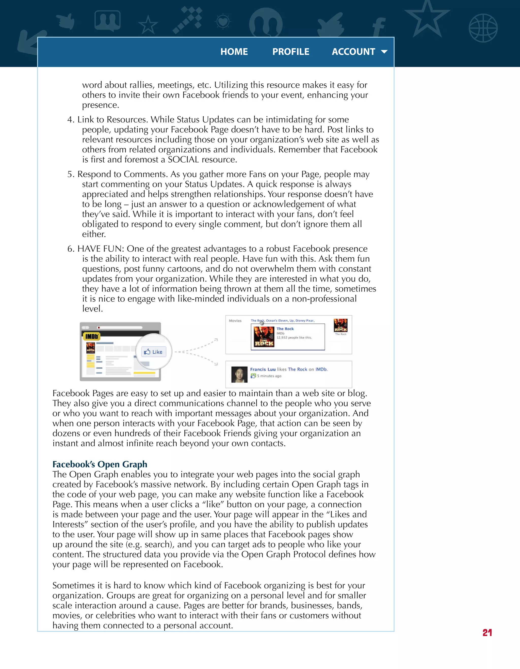 HOME	 PROFILE	 ACCOUNT
21
word about rallies, meetings, etc. Utilizing this resource makes it easy for
others to invite their own Facebook friends to your event, enhancing your
presence.
4. Link to Resources. While Status Updates can be intimidating for some
people, updating your Facebook Page doesn’t have to be hard. Post links to
relevant resources including those on your organization’s web site as well as
others from related organizations and individuals. Remember that Facebook
is first and foremost a SOCIAL resource.
5. Respond to Comments. As you gather more Fans on your Page, people may
start commenting on your Status Updates. A quick response is always
appreciated and helps strengthen relationships. Your response doesn’t have
to be long – just an answer to a question or acknowledgement of what
they’ve said. While it is important to interact with your fans, don’t feel
obligated to respond to every single comment, but don’t ignore them all
either.
6. HAVE FUN: One of the greatest advantages to a robust Facebook presence
is the ability to interact with real people. Have fun with this. Ask them fun
questions, post funny cartoons, and do not overwhelm them with constant
updates from your organization. While they are interested in what you do,
they have a lot of information being thrown at them all the time, sometimes
it is nice to engage with like-minded individuals on a non-professional
level.
Facebook Pages are easy to set up and easier to maintain than a web site or blog.
They also give you a direct communications channel to the people who you serve
or who you want to reach with important messages about your organization. And
when one person interacts with your Facebook Page, that action can be seen by
dozens or even hundreds of their Facebook Friends giving your organization an
instant and almost infinite reach beyond your own contacts.
Facebook’s Open Graph
The Open Graph enables you to integrate your web pages into the social graph
created by Facebook’s massive network. By including certain Open Graph tags in
the code of your web page, you can make any website function like a Facebook
Page. This means when a user clicks a “like” button on your page, a connection
is made between your page and the user. Your page will appear in the “Likes and
Interests” section of the user’s profile, and you have the ability to publish updates
to the user. Your page will show up in same places that Facebook pages show
up around the site (e.g. search), and you can target ads to people who like your
content. The structured data you provide via the Open Graph Protocol defines how
your page will be represented on Facebook.
Sometimes it is hard to know which kind of Facebook organizing is best for your
organization. Groups are great for organizing on a personal level and for smaller
scale interaction around a cause. Pages are better for brands, businesses, bands,
movies, or celebrities who want to interact with their fans or customers without
having them connected to a personal account.
 