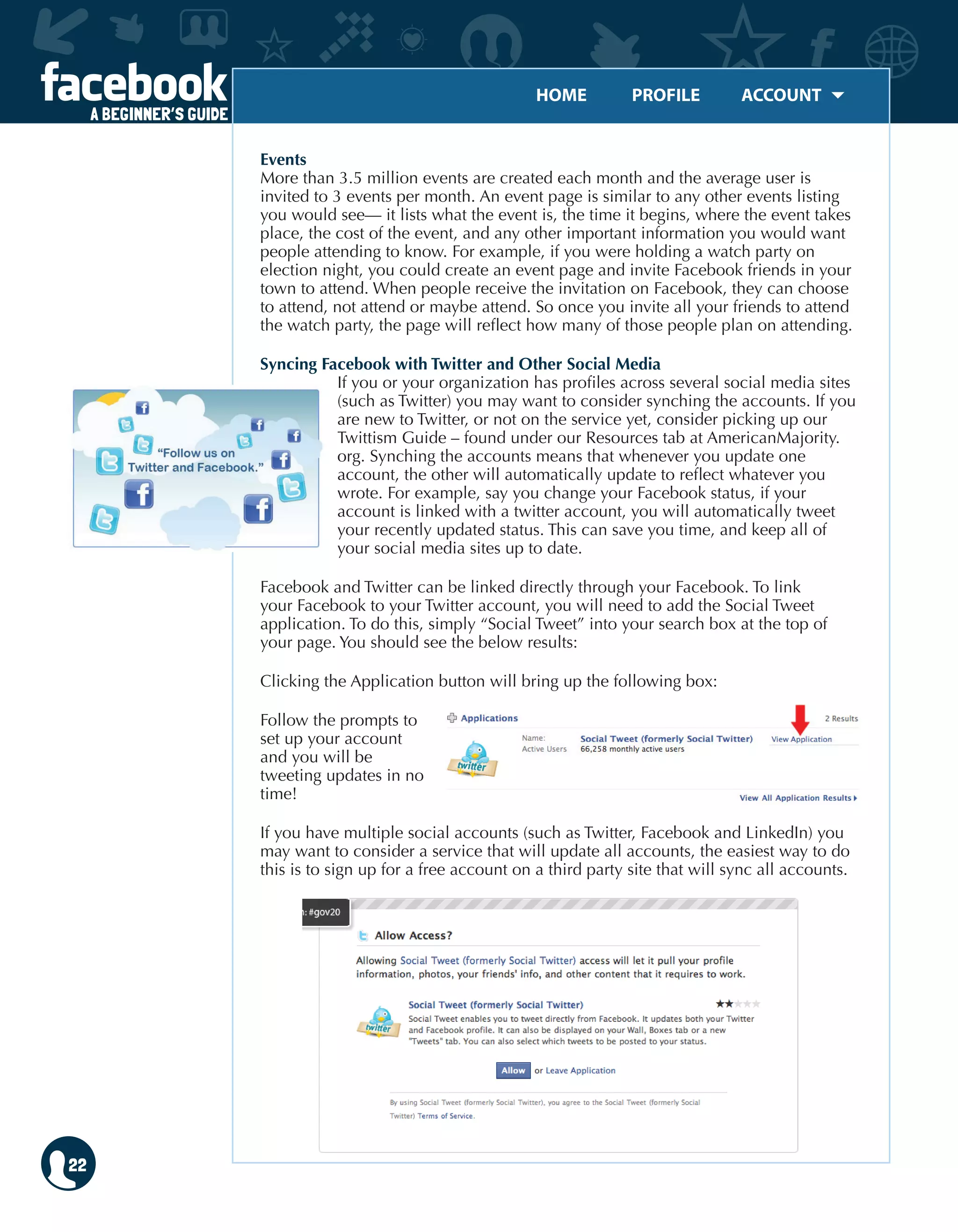 HOME	 PROFILE	 ACCOUNT
A BEGINNER’S GUIDE
22
Events
More than 3.5 million events are created each month and the average user is
invited to 3 events per month. An event page is similar to any other events listing
you would see— it lists what the event is, the time it begins, where the event takes
place, the cost of the event, and any other important information you would want
people attending to know. For example, if you were holding a watch party on
election night, you could create an event page and invite Facebook friends in your
town to attend. When people receive the invitation on Facebook, they can choose
to attend, not attend or maybe attend. So once you invite all your friends to attend
the watch party, the page will reflect how many of those people plan on attending.
Syncing Facebook with Twitter and Other Social Media
If you or your organization has profiles across several social media sites
(such as Twitter) you may want to consider synching the accounts. If you
are new to Twitter, or not on the service yet, consider picking up our
Twittism Guide – found under our Resources tab at AmericanMajority.
org. Synching the accounts means that whenever you update one
account, the other will automatically update to reflect whatever you
wrote. For example, say you change your Facebook status, if your
account is linked with a twitter account, you will automatically tweet
your recently updated status. This can save you time, and keep all of
your social media sites up to date.
Facebook and Twitter can be linked directly through your Facebook. To link
your Facebook to your Twitter account, you will need to add the Social Tweet
application. To do this, simply “Social Tweet” into your search box at the top of
your page. You should see the below results:
Clicking the Application button will bring up the following box:
Follow the prompts to
set up your account
and you will be
tweeting updates in no
time!
If you have multiple social accounts (such as Twitter, Facebook and LinkedIn) you
may want to consider a service that will update all accounts, the easiest way to do
this is to sign up for a free account on a third party site that will sync all accounts.
 