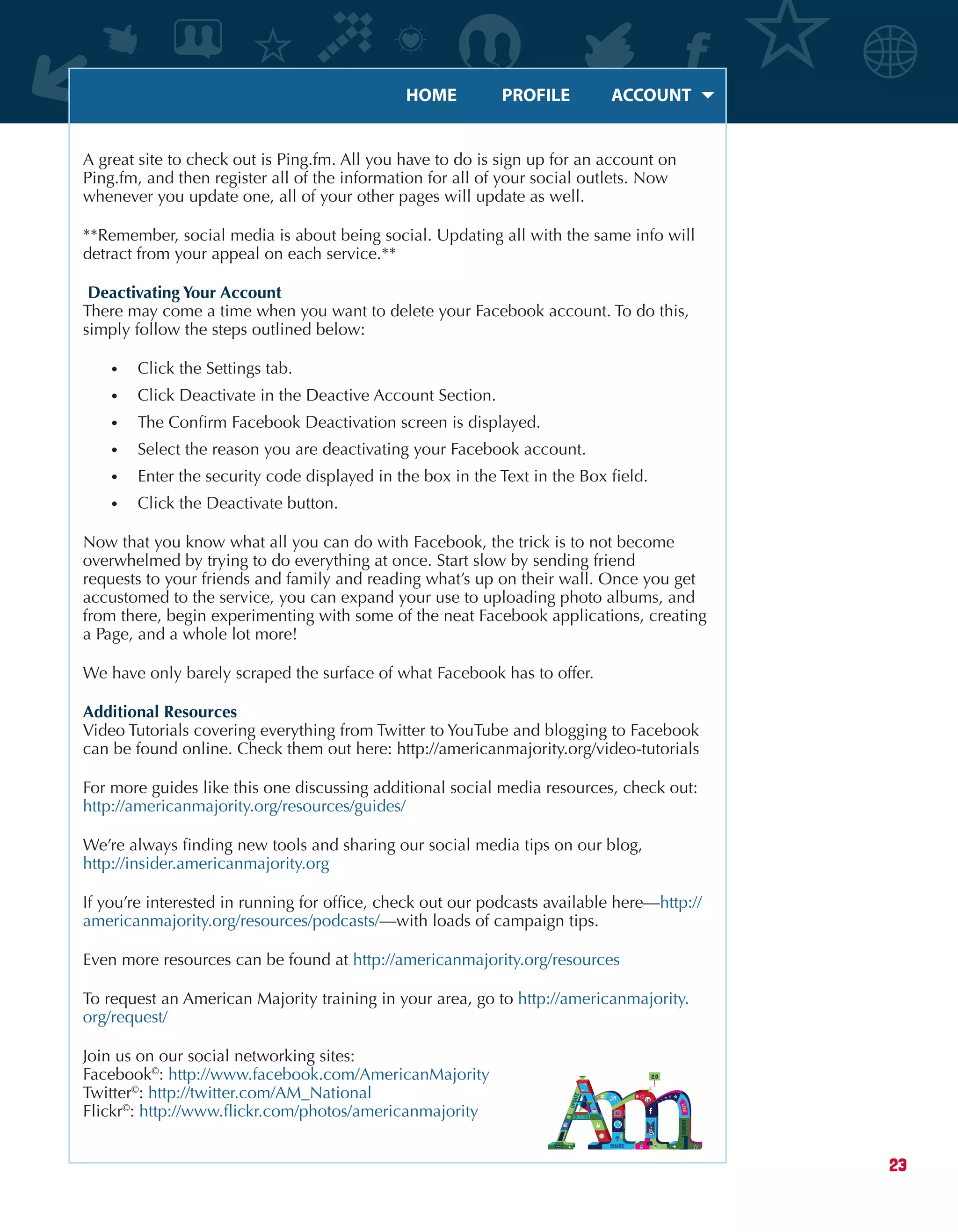 HOME	 PROFILE	 ACCOUNT
23
A great site to check out is Ping.fm. All you have to do is sign up for an account on
Ping.fm, and then register all of the information for all of your social outlets. Now
whenever you update one, all of your other pages will update as well.
**Remember, social media is about being social. Updating all with the same info will
detract from your appeal on each service.**
Deactivating Your Account
There may come a time when you want to delete your Facebook account. To do this,
simply follow the steps outlined below:
•	 Click the Settings tab.
•	 Click Deactivate in the Deactive Account Section.
•	 The Confirm Facebook Deactivation screen is displayed.
•	 Select the reason you are deactivating your Facebook account.
•	 Enter the security code displayed in the box in the Text in the Box field.
•	 Click the Deactivate button.
Now that you know what all you can do with Facebook, the trick is to not become
overwhelmed by trying to do everything at once. Start slow by sending friend
requests to your friends and family and reading what’s up on their wall. Once you get
accustomed to the service, you can expand your use to uploading photo albums, and
from there, begin experimenting with some of the neat Facebook applications, creating
a Page, and a whole lot more!
We have only barely scraped the surface of what Facebook has to offer.
Additional Resources
Video Tutorials covering everything from Twitter to YouTube and blogging to Facebook
can be found online. Check them out here: http://americanmajority.org/video-tutorials
For more guides like this one discussing additional social media resources, check out:
http://americanmajority.org/resources/guides/
We’re always finding new tools and sharing our social media tips on our blog,
http://insider.americanmajority.org
If you’re interested in running for office, check out our podcasts available here—http://
americanmajority.org/resources/podcasts/—with loads of campaign tips.
Even more resources can be found at http://americanmajority.org/resources
To request an American Majority training in your area, go to http://americanmajority.
org/request/
Join us on our social networking sites:
Facebook©
: http://www.facebook.com/AmericanMajority
Twitter©
: http://twitter.com/AM_National
Flickr©
: http://www.flickr.com/photos/americanmajority
 