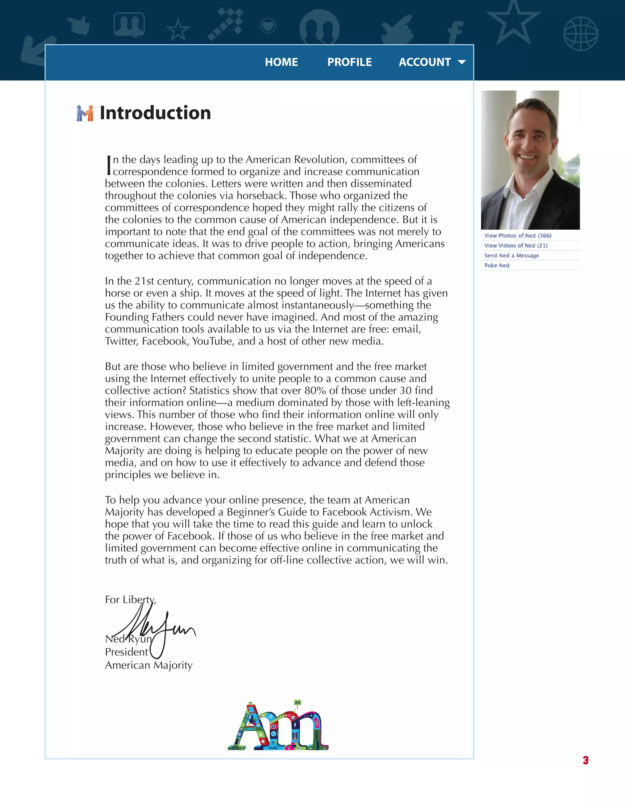 HOME	 PROFILE	 ACCOUNT
3
Introduction
In the days leading up to the American Revolution, committees of
correspondence formed to organize and increase communication
between the colonies. Letters were written and then disseminated
throughout the colonies via horseback. Those who organized the
committees of correspondence hoped they might rally the citizens of
the colonies to the common cause of American independence. But it is
important to note that the end goal of the committees was not merely to
communicate ideas. It was to drive people to action, bringing Americans
together to achieve that common goal of independence.
In the 21st century, communication no longer moves at the speed of a
horse or even a ship. It moves at the speed of light. The Internet has given
us the ability to communicate almost instantaneously—something the
Founding Fathers could never have imagined. And most of the amazing
communication tools available to us via the Internet are free: email,
Twitter, Facebook, YouTube, and a host of other new media.
But are those who believe in limited government and the free market
using the Internet effectively to unite people to a common cause and
collective action? Statistics show that over 80% of those under 30 find
their information online—a medium dominated by those with left-leaning
views. This number of those who find their information online will only
increase. However, those who believe in the free market and limited
government can change the second statistic. What we at American
Majority are doing is helping to educate people on the power of new
media, and on how to use it effectively to advance and defend those
principles we believe in.
To help you advance your online presence, the team at American
Majority has developed a Beginner’s Guide to Facebook Activism. We
hope that you will take the time to read this guide and learn to unlock
the power of Facebook. If those of us who believe in the free market and
limited government can become effective online in communicating the
truth of what is, and organizing for off-line collective action, we will win.
For Liberty,
Ned Ryun
President
American Majority
 
